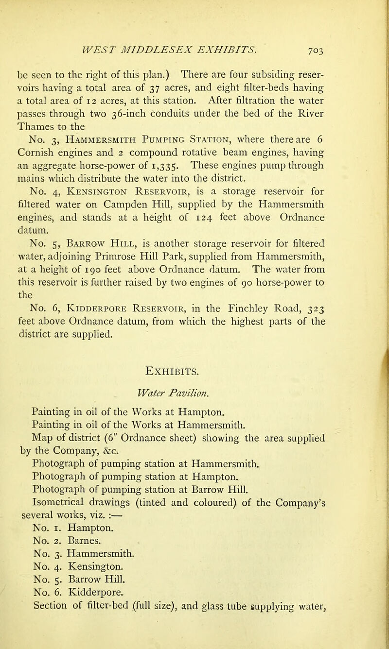 WEST MIDDLESEX EXHIBITS. be seen to the right of this plan.) There are four subsiding reser- voirs having a total area of 37 acres, and eight filter-beds having a total area of 12 acres, at this station. After filtration the water passes through two 36-inch conduits under the bed of the River Thames to the No. 3, Hammersmith Pumping Station, where there are 6 Cornish engines and 2 compound rotative beam engines, having an aggregate horse-power of 1,335. These engines pump through mains which distribute the water into the district. No. 4, Kensington Reservoir, is a storage reservoir for filtered water on Campden Hill, supplied by the Plammersmith engines, and stands at a height of 124 feet above Ordnance datum. No. 5, Barrow Hill, is another storage reservoir for filtered water, adjoining Primrose Hill Park, supplied from Hammersmith, at a height of 190 feet above Ordnance datum. The water from this reservoir is further raised by two engines of 90 horse-power to the No. 6, Kidderpore Reservoir, in the Finchley Road, 323 feet above Ordnance datum, from which the highest parts of the district are supplied. Exhibits. Water Pavilion. Painting in oil of the Works at Hampton. Painting in oil of the Works at Hammersmith. Map of district (6 Ordnance sheet) showing the area supplied by the Company, &c. Photograph of pumping station at Hammersmith. Photograph of pumping station at Hampton. Photograph of pumping station at Barrow Hill. Isometrical drawings (tinted and coloured) of the Company’s several works, viz. :— No. 1. Hampton. No. 2. Barnes. No. 3. Hammersmith. No. 4. Kensington. No. 5. Barrow Hill. No. 6. Kidderpore. Section of filter-bed (full size), and glass tube supplying water.