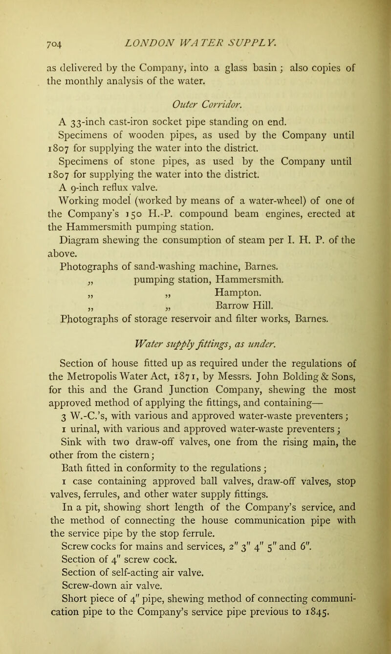 as delivered by die Company, into a glass basin ; also copies of the monthly analysis of the water. Outer Corridor. A 33-inch cast-iron socket pipe standing on end. Specimens of wooden pipes, as used by the Company until 1807 for supplying the water into the district. Specimens of stone pipes, as used by the Company until 1807 for supplying the water into the district. A 9-inch reflux valve. Working model (worked by means of a water-wheel) of one of the Company’s 150 H.-P. compound beam engines, erected at the Hammersmith pumping station. Diagram shewing the consumption of steam per I. H. P. of the above. Photographs of sand-washing machine, Barnes. „ pumping station, Hammersmith. „ „ Hampton. „ „ Barrow Hill. Photographs of storage reservoir and filter works, Barnes. Water supply jittmgs, as under. Section of house fitted up as required under the regulations of the Metropolis Water Act, 1871, by Messrs. John Bolding & Sons, for this and the Grand Junction Company, shewing the most approved method of applying the fittings, and containing— 3 W.-C.’s, with various and approved water-waste preventers; 1 urinal, with various and approved water-waste preventers ; Sink with two draw-off valves, one from the rising main, the other from the cistern; Bath fitted in conformity to the regulations; 1 case containing approved ball valves, draw-off valves, stop valves, ferrules, and other water supply fittings. In a pit, showing short length of the Company’s service, and the method of connecting the house communication pipe with the service pipe by the stop ferrule. Screw cocks for mains and services, 2 3 4” 5 and 6. Section of 4 screw cock. Section of self-acting air valve. Screw-down air valve. Short piece of 4 pipe, shewing method of connecting communi- cation pipe to the Company’s service pipe previous to 1845.