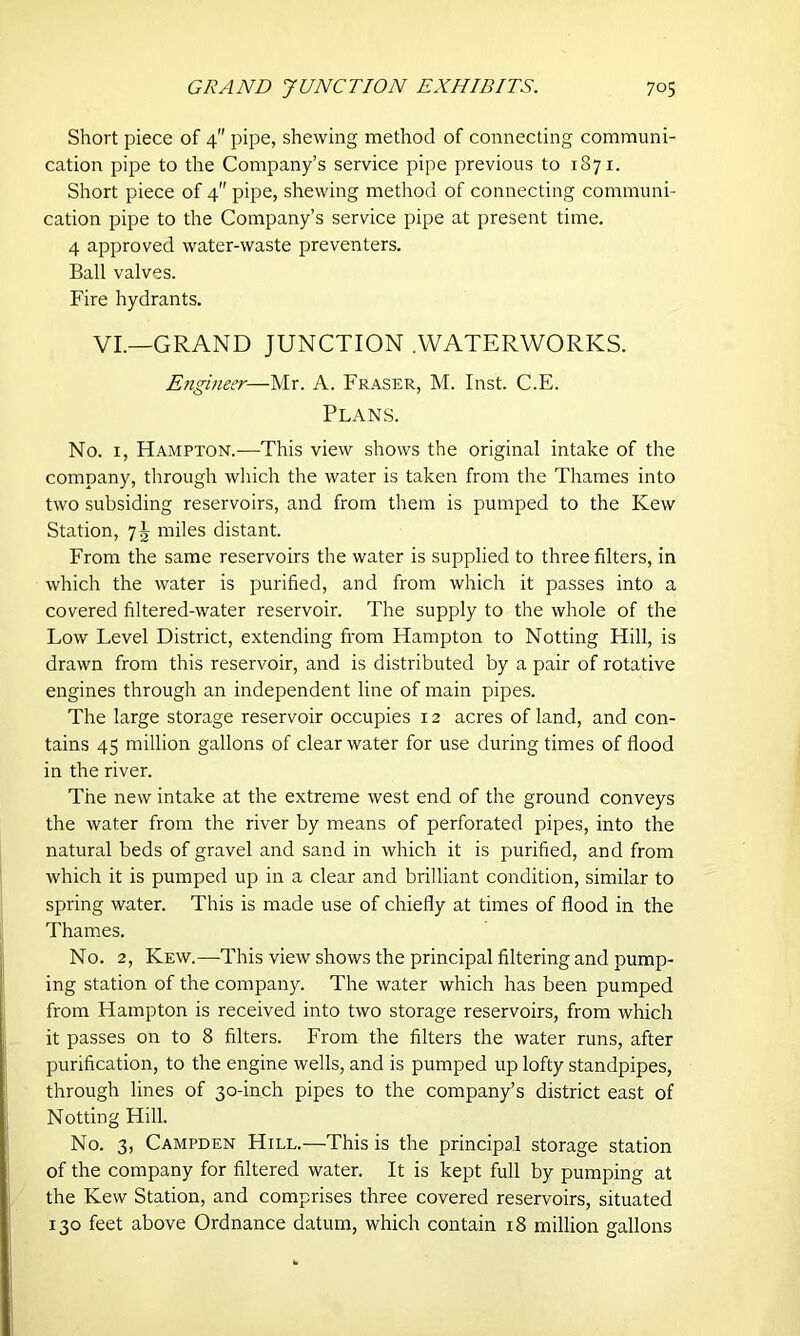 Short piece of 4 pipe, shewing method of connecting communi- cation pipe to the Company’s service pipe previous to 1371. Short piece of 4 pipe, shewing method of connecting communi- cation pipe to the Company’s service pipe at present time. 4 approved water-waste preventers. Ball valves. Fire hydrants. VI.—GRAND JUNCTION .WATERWORKS. Engineer—Mr. A. Fraser, M. Inst. C.E. Plans. No. 1, Hampton.—This view shows the original intake of the company, through which the water is taken from the Thames into two subsiding reservoirs, and from them is pumped to the Kew Station, 7J miles distant. From the same reservoirs the water is supplied to three filters, in which the water is purified, and from which it passes into a covered filtered-water reservoir. The supply to the whole of the Low Level District, extending from Hampton to Notting Hill, is drawn from this reservoir, and is distributed by a pair of rotative engines through an independent line of main pipes. The large storage reservoir occupies 12 acres of land, and con- tains 45 million gallons of clear water for use during times of flood in the river. The new intake at the extreme west end of the ground conveys the water from the river by means of perforated pipes, into the natural beds of gravel and sand in which it is purified, and from which it is pumped up in a clear and brilliant condition, similar to spring water. This is made use of chiefly at times of flood in the Thames. No. 2, Kew.—This view shows the principal filtering and pump- ing station of the company. The water which has been pumped from Hampton is received into two storage reservoirs, from which it passes on to 8 filters. From the filters the water runs, after purification, to the engine wells, and is pumped up lofty standpipes, through lines of 30-inch pipes to the company’s district east of Notting Hill. No. 3, Campden Hill.—This is the principal storage station of the company for filtered water. It is kept full by pumping at the Kew Station, and comprises three covered reservoirs, situated 130 feet above Ordnance datum, which contain 18 million gallons