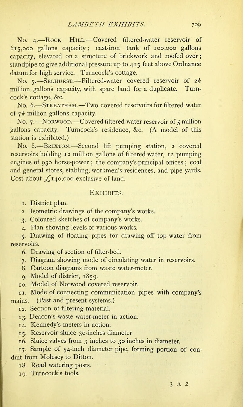 No. 4.—Rock Hill.—Covered filtered-water reservoir of 615,000 gallons capacity; cast-iron tank of 100,000 gallons capacity, elevated on a structure of brickwork and roofed over; standpipe to give additional pressure up to 415 feet above Ordnance datum for high service. Turncock’s cottage. No. 5.—Selhurst.—Filtered-water covered reservoir of 2^ million gallons capacity, with spare land for a duplicate. Turn- cock’s cottage, &c. No. 6.—Streatham.—Two covered reservoirs for filtered water of million gallons capacity. No. 7.—Norwood.—Covered filtered-water reservoir of 5 million gallons capacity. Turncock’s residence, &c. (A model of this station is exhibited.) No. 8.—Brixion.—Second lift pumping station, 2 covered reservoirs holding 12 million gallons of filtered water, 12 pumping engines of 930 horse-power ; the company’s principal offices; coal and general stores, stabling, workmen’s residences, and pipe yards. Cost about ^140,000 exclusive of land. Exhibits. 1. District plan. 2. Isometric drawings of the company’s works. 3. Coloured sketches of company’s works. 4. Plan showing levels of various works. 5. Drawing of floating pipes for drawing off top water from reservoirs. 6. Drawing of section of filter-bed. 7. Diagram showing mode of circulating water in reservoirs. 8. Cartoon diagrams from waste water-meter. 9. Model of district, 1859. 10. Model of Norwood covered reservoir. 11. Mode of connecting communication pipes with company’s mains. (Past and present systems.) 12. Section of filtering material. 13. Deacon’s waste water-meter in action. 14. Kennedy’s meters in action. 15. Reservoir sluice 30-inches diameter 16. Sluice valves from 3 inches to 30 inches in diameter. 17. Sample of 54-inch diameter pipe, forming portion of con- duit from Molesey to Ditton. 18. Road watering posts. 19. Turncock’s tools. 3 A 2