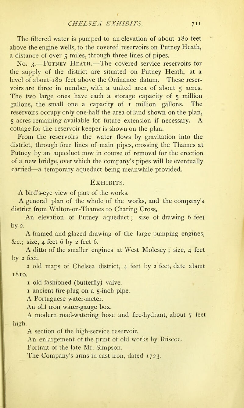 The filtered water is pumped to an elevation of about 180 feet above the engine wells, to the covered reservoirs on Putney Heath, a distance of over 5 miles, through three lines of pipes. No. 3.—Putney Heath.—The covered service reservoirs for the supply of the district are situated on Putney Heath, at a level of about 180 feet above the Ordnance datum. These reser- voirs are three in number, with a united area of about 5 acres. The two large ones have each a storage capacity of 5 million gallons, the small one a capacity of 1 million gallons. The reservoirs occupy only one-half the area of land shown on the plan, 5 acres remaining available for future extension if necessary. A cottage for the reservoir keeper is shown on the plan. From the reservoirs the water flows by gravitation into the district, through four lines of main pipes, crossing the Thames at Putney by an aqueduct now in course of removal for the erection of a new bridge, over which the company’s pipes will be eventually carried—a temporary aqueduct being meanwhile provided. Exhibits. A bird’s-eye view of part of the works. A general plan of the whole of the works, and the company’s district from Walton-on-Thames to Charing Cross. An elevation of Putney aqueduct; size of drawing 6 feet by 2. A framed and glazed drawing of the large pumping engines, &c.; size, 4 feet 6 by 2 feet 6. A ditto of the smaller engines at West Molesey ; size, 4 feet by 2 feet. 2 old maps of Chelsea district, 4 feet by 2 feet, date about 1810. 1 old fashioned (butterfly) valve. 1 ancient fire-plug on a 5-inch pipe. A Portuguese water-meter. An old iron waier-gauge box. A modern road-watering hose and fire-hydrant, about 7 feet high. A section of the high-service reservoir. An enlargement of the print of old works by Briscoe. Portrait of the late Mr. Simpson. The Company’s arms in cast iron, dated 1723.