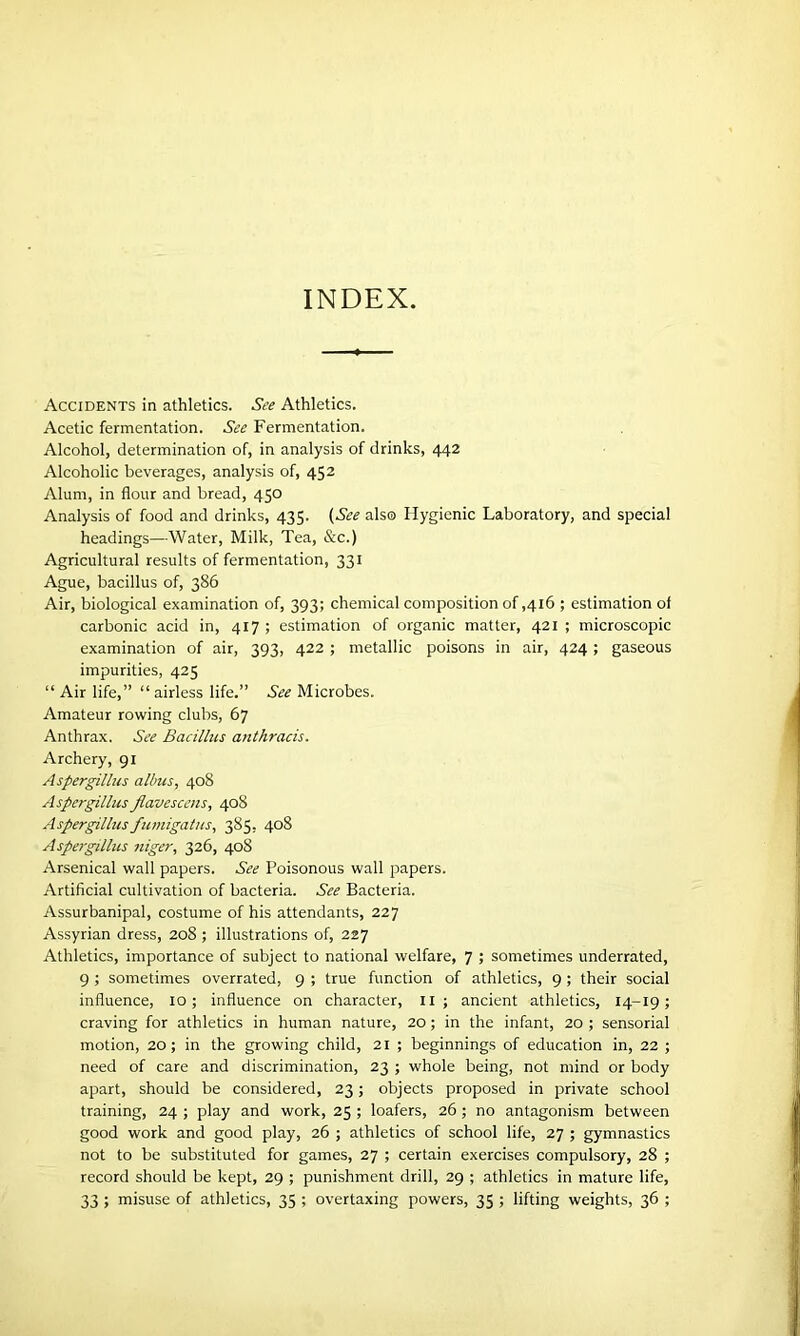 INDEX. Accidents in athletics. See Athletics. Acetic fermentation. See Fermentation. Alcohol, determination of, in analysis of drinks, 442 Alcoholic beverages, analysis of, 452 Alum, in flour and bread, 450 Analysis of food and drinks, 435. (See also Hygienic Laboratory, and special headings—Water, Milk, Tea, &c.) Agricultural results of fermentation, 331 Ague, bacillus of, 386 Air, biological examination of, 393; chemical composition of ,416 ; estimation of carbonic acid in, 417 ; estimation of organic matter, 421 ; microscopic examination of air, 393, 422 ; metallic poisons in air, 424; gaseous impurities, 425 “ Air life,” “airless life.” See Microbes. Amateur rowing clubs, 67 Anthrax. See Bacillus anthracis. Archery, 91 Aspergillus alius, 408 Aspergillus Jlavescens, 408 Aspergillus fumigatus, 385, 408 Aspergillus niger, 326, 408 Arsenical wall papers. See Poisonous wall papers. Artificial cultivation of bacteria. See Bacteria. Assurbanipal, costume of his attendants, 227 Assyrian dress, 208 ; illustrations of, 227 Athletics, importance of subject to national welfare, 7 ; sometimes underrated, 9 ; sometimes overrated, 9 ; true function of athletics, 9 ; their social influence, 10; influence on character, 11 ; ancient athletics, 14-19; craving for athletics in human nature, 20; in the infant, 20 ; sensorial motion, 20; in the growing child, 21 ; beginnings of education in, 22 ; need of care and discrimination, 23 ; whole being, not mind or body apart, should be considered, 23; objects proposed in private school training, 24 ; play and work, 25 ; loafers, 26 ; no antagonism between good work and good play, 26 ; athletics of school life, 27 ; gymnastics not to be substituted for games, 27 ; certain exercises compulsory, 28 ; record should be kept, 29 ; punishment drill, 29 ; athletics in mature life, 33 ; misuse of athletics, 35 ; overtaxing powers, 35 ; lifting weights, 36 ;