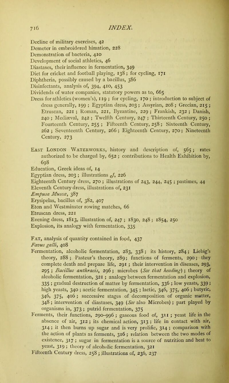 Decline of military exercises, 42 Demeter in embroidered himation, 228 Demonstration of bacteria, 410 Development of social athletics, 46 Diastases, their influence in fermentation, 349 Diet for cricket and football playing, 138 ; for cycling, 171 Diphtheria, possibly caused by a bacillus, 386 Disinfectants, analysis of, 394, 410, 453 Dividends of water companies, statutory powers as to, 665 Dress for athletics (women’s), 119 ; for cycling, 170 ; introduction to subject of dress generally, 199 ; Egyptian dress, 203 ; Assyrian, 208 ; Grecian, 215 ; Etruscan, 221 ; Roman, 221, Byzantine, 229 ; Frankish, 232 ; Danish, 240 ; Mediaeval, 242 ; Twelfth Century, 247 ; Thirteenth Century, 250 ; Fourteenth Century, 255 ; Fifteenth Century, 258 ; Sixteenth Century, 262 ; Seventeenth Century, 266 ; Eighteenth Century, 270; Nineteenth Century, 273 East London Waterworks, history and description of, 565; rates authorized to be charged by, 652 ; contributions to Health Exhibition by, 698 Education, Greek ideas of, 14 Egyptian dress, 203 ; illustrations 0f, 226 Eighteenth Century dress, 270 ; illustrations of 243, 244, 245 ; pastimes, 44 Eleventh Century dress, illustrations of, 231 Empusa Muscat, 387 Erysipelas, bacillus of, 382, 407 Eton and Westminster rowing matches, 66 Etruscan dress, 221 Evening dress, 1813, illustration of, 247 ; 1830, 248 ; 1854, 250 Explosion, its analogy with fermentation, 335 Fat, analysis of quantity contained in food, 437 Favus galli, 408 Fermentation, alcoholic fermentation, 283, 338 ; its history, 284; Liebig’s theory, 288 ; Pasteur’s theory, 289; functions of ferments, 290; they complete death and prepare life, 291 ; their intervention in diseases, 293, 295 ; Bacillus anthracis, 296 ; microbes (See that heading) ; theory of alcoholic fermentation, 321 ; analogy between fermentation and explosion, 335 > gradual destruction of matter by fermentation, 336 ; low yeasts, 339; high yeasts, 340 ; acetic fermentation, 345 ; lactic, 346, 375, 406 ; butyric, 346, 375> 4°6 5 successive stages of decomposition of organic matter, 348; intervention of diastases, 349 (See also Microbes) ; part played by organisms in, 373 ; putrid fermentation, 375 Ferments, their functions, 290-996; gaseous food of, 311 ; yeast life in the absence of air, 312 ; its chemical action, 313 ; life in contact with air, 314; it then burns up sugar and is very prolific, 314; comparison with the action of plants as ferments, 316 ; relation between the two modes of existence, 317 ; sugar in fermentation is a source of nutrition and heat to yeast, 319 ; theory of alcoholic fermentation, 321 Fifteenth Century dress, 258 ; illustrations of, 236, 237