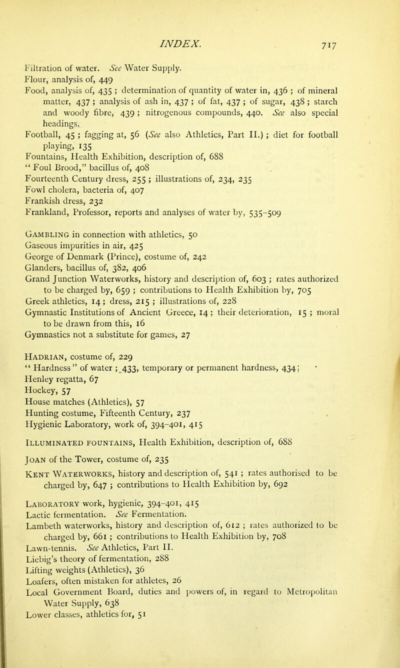 Filtration of water. See Water Supply. Flour, analysis of, 449 Food, analysis of, 435 ; determination of quantity of water in, 436 ; of mineral matter, 437 ; analysis of ash in, 437 ; of fat, 437 ; of sugar, 438 ; starch and woody fibre, 439 ; nitrogenous compounds, 440. See also special headings. Football, 45 ; fagging at, 56 (See also Athletics, Part II.); diet for football playing, 135 Fountains, Plealth Exhibition, description of, 688 “ Foul Brood,” bacillus of, 408 Fourteenth Century dress, 255 ; illustrations of, 234, 235 Fowl cholera, bacteria of, 407 Frankish dress, 232 F'rankland, Professor, reports and analyses of water by, 535-509 Gambling in connection with athletics, 50 Gaseous impurities in air, 425 George of Denmark (Prince), costume of, 242 Glanders, bacillus of, 382, 406 Grand Junction Waterworks, history and description of, 603 ; rates authorized to be charged by, 659 ; contributions to Health Exhibition by, 705 Greek athletics, 14 ; dress, 215 ; illustrations of, 228 Gymnastic Institutions of Ancient Greece, 14; their deterioration, 15 ; moral to be drawn from this, 16 Gymnastics not a substitute for games, 27 PIadrian, costume of, 229 “ Hardness” of water 5 433, temporary or permanent hardness, 434; Flenley regatta, 67 Hockey, 57 House matches (Athletics), 57 Hunting costume, Fifteenth Century, 237 Flygienic Laboratory, work of, 394-401, 415 Illuminated fountains, Health Exhibition, description of, 688 Joan of the Tower, costume of, 235 Kent Waterworks, history and description of, 541 ; rates authorised to be charged by, 647 ; contributions to Health Exhibition by, 692 Laboratory work, hygienic, 394-401, 415 Lactic fermentation. See Fermentation. Lambeth waterworks, history and description of, 612 ; rates authorized to be charged by, 661 ; contributions to Health Exhibition by, 708 Lawn-tennis. See Athletics, Part II. Liebig’s theory of fermentation, 288 Lifting weights (Athletics), 36 Loafers, often mistaken for athletes, 26 Local Government Board, duties and powers of, in regard to Metropolitan Water Supply, 638 Lower classes, athletics for, 51