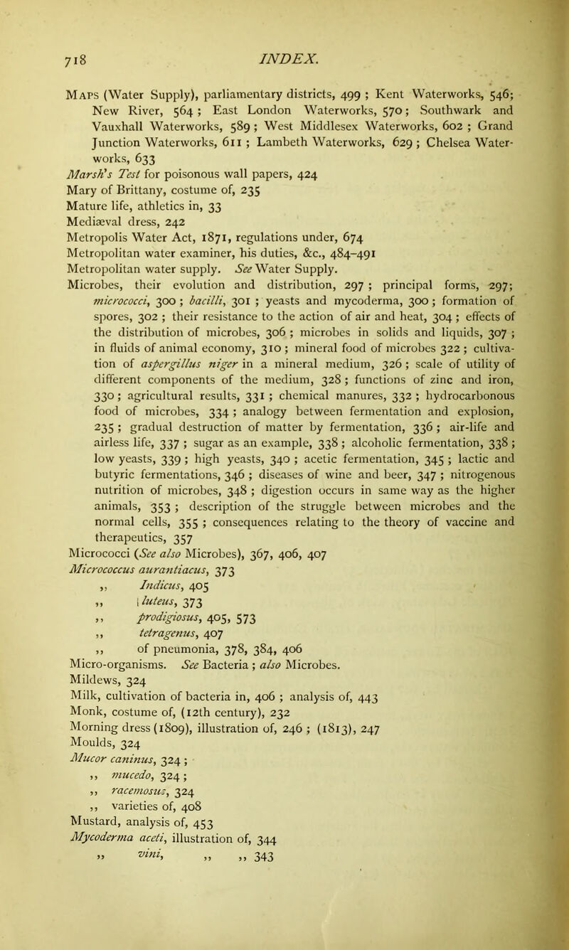 Maps (Water Supply), parliamentary districts, 499 ; Kent Waterworks, 546; New River, 564 ; East London Waterworks, 570; Southwark and Vauxhall Waterworks, 589 ; West Middlesex Waterworks, 602 ; Grand Junction Waterworks, 611 ; Lambeth Waterworks, 629 ; Chelsea Water- works, 633 Marsh's Test for poisonous wall papers, 424 Mary of Brittany, costume of, 235 Mature life, athletics in, 33 Mediaeval dress, 242 Metropolis Water Act, 1871, regulations under, 674 Metropolitan water examiner, his duties, &c., 484-491 Metropolitan water supply. See Water Supply. Microbes, their evolution and distribution, 297 ; principal forms, 297; micrococci, 300 ; bacilli, 301 ; yeasts and mycoderma, 300; formation of spores, 302 ; their resistance to the action of air and heat, 304; effects of the distribution of microbes, 306 ; microbes in solids and liquids, 307 ; in fluids of animal economy, 310 ; mineral food of microbes 322 ; cultiva- tion of aspergillus niger in a mineral medium, 326; scale of utility of different components of the medium, 328 ; functions of zinc and iron, 33°j agricultural results, 331; chemical manures, 332; hydrocarbonous food of microbes, 334 ; analogy between fermentation and explosion, 235 ; gradual destruction of matter by fermentation, 336 ; air-life and airless life, 337 ; sugar as an example, 338 ; alcoholic fermentation, 338 ; low yeasts, 339 ; high yeasts, 340 ; acetic fermentation, 345 ; lactic and butyric fermentations, 346 ; diseases of wine and beer, 347 ; nitrogenous nutrition of microbes, 348 ; digestion occurs in same way as the higher animals, 353 ; description of the struggle between microbes and the normal cells, 355 ; consequences relating to the theory of vaccine and therapeutics, 357 Micrococci {See also Microbes), 367, 406, 407 Micrococcus aurantiacus, 373 ,, Indicus, 405 „ | luteus, 373 ,, prodigiosus, 405, 573 ,, tetragenus, 407 ,, of pneumonia, 378, 384, 406 Micro-organisms. See Bacteria ; also Microbes. Mildews, 324 Milk, cultivation of bacteria in, 406 ; analysis of, 443 Monk, costume of, (12th century), 232 Morning dress (1809), illustration of, 246 ; (1813), 247 Moulds, 324 Mucor caninus, 324 ; ,, mucedo, 324 ; ,, racemosu;, 324 ,, varieties of, 408 Mustard, analysis of, 453 Mycoderma aceti, illustration of, 344 » vlHh „ ,,343