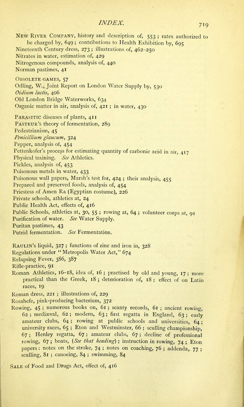 719 New River Company, history and description of, 553 ; rates authorized to be charged by, 649 ; contributions to Health Exhibition by, 695 Nineteenth Century dress, 273 ; illustrations of, 462-250 Nitrates in water, estimation of, 429 Nitrogenous compounds, analysis of, 440 Norman pastimes, 41 Obsolete games, 57 Odling, W., Joint Report on London Water Supply by, 530 Oidinm lactis, 406 Old London Bridge Waterworks, 634 Organic matter in air, analysis of, 421 ; in water, 430 Parasitic diseases of plants, 411 Pasteur’s theory of fermentation, 289 Pedestrianism, 45 Penicillium glaucum, 324 Pepper, analysis of, 454 Pettenkofer’s process for estimating quantity of carbonic acid in air, 417 Physical training. See Athletics. Pickles, analysis of, 453 Poisonous metals in water, 433 Poisonous wall papers. Marsh’s test for, 424 ; their analysis, 455 Prepared and preserved foods, analysis of, 454 Priestess of Amen Ra (Egyptian costume), 226 Private schools, athletics at, 24 Public Health Act, effects of, 416 Public Schools, athletics at, 30, 55 ; rowing at, 64 ; volunteer corps at, 91 Purification of water. See Water Supply. Puritan pastimes, 43 Putrid fermentation. See Fermentation. Raulin’s liquid, 327 ; functions of zinc and iron in, 328 Regulations under “Metropolis Water Act,” 674 Relapsing Fever, 386, 387 Rifle-practice, 91 Roman Athletics, 16-18, idea of, 16 ; practised by old and young, 17 ; more practical than the Greek, 18 ; deterioration of, 18 ; effect of on Latin races, 19 Roman dress, 221 ; illustrations of, 229 Rosahefe, pink-producing bacterium, 372 Rowing, 45 ; numerous books on, 61 ; scanty records, 61 ; ancient rowing, 62 ; mediseval, 62 ; modern, 63; first regatta in England, 63 ; early amateur clubs, 64; rowing at public schools and universities, 64; university races, 65 ; Eton and Westminster, 66 ; sculling championship, 67; Henley regatta, 67; amateur clubs, 67; decline of professional rowing, 67 ; boats, (See that heading); instruction in rowing, 74 ; Eton papers : notes on the stroke, 74 ; notes on coaching, 76 ; addenda, 77 ; sculling, 81 ; canoeing, 84 ; swimming, 84