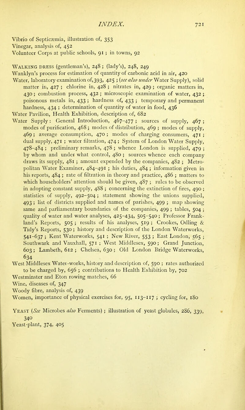 Vibrio of Septicaemia, illustration of, 353 Vinegar, analysis of, 452 Volunteer Corps at public schools, 91 ; in towns, 92 Walking dress (gentleman’s), 248; (lady’s), 248, 249 Wanklyn’s process for estimation of quantity of carbonic acid in air, 420 Water, laboratory examination of,393, 425 ; (see a/so under Water Supply), solid matter in, 427 ; chlorine in, 428 ; nitrates in, 429 ; organic matters in, 430; combustion process, 432 ; microscopic examination of water, 432 ; poisonous metals in, 433 ; hardness of, 433 ; temporary and permanent hardness, 434 ; determination of quantity of water in food, 436 Water Pavilion, Health Exhibition, description of, 682 Water Supply: General Introduction, 467-477 ; sources of supply, 467 ; modes of purification, 468 ; modes of distribution, 469 ; modes of supply, 469; average consumption, 470; modes of charging consumers, 471; dual supply, 471 ; water filtration, 474 ; System of London Water Supply, 478-484 ; preliminary remarks, 478 ; whence London is supplied, 479 ; by whom and under what control, 480 ; sources whence each company draws its supply, 481 ; amount expended by the companies, 482 ; Metro- politan Water Examiner, 484-491 ; his duties, 484 ; information given in his reports, 484 ; rate of filtration in theory and practice, 486 ; matters to which householders’ attention should be given, 487 ; rules to be observed in adopting constant supply, 488 ; concerning the extinction of fires, 490 ; statistics of supply, 492-504 ; statement showing the unions supplied, 493 ; list of districts supplied and names of parishes, 499 ; map showing same and parliamentary boundaries of the companies, 499 ; tables, 504; quality of water and water analyses, 425-434, 505-540 ; Professor Frank- land’s Reports, 505 ; results of his analyses, 519 ; Crookes, Odling & Tidy’s Reports, 530; history and description of the London Waterworks, 541-637 ; Kent Waterworks, 541 ; New River, 553 ; East London, 565 ; Southwark and Vauxhall, 571 ; West Middlesex, 590; Grand Junction, 603; Lambeth, 612 ; Chelsea, 630 ; Old London Bridge Waterworks, 634 West Middlesex Water-works, history and description of, 590 ; rates authorized to be charged by, 656 ; contributions to Health Exhibition by, 702 Westminster and Eton rowing matches, 66 Wine, diseases of, 347 Woody fibre, analysis of, 439 Women, importance of physical exercises for, 95, 113-117 ; cycling for, 180 Yeast (See Microbes also Ferments) ; illustration of yeast globules, 286, 339, 340 Yeast-plant, 374, 405