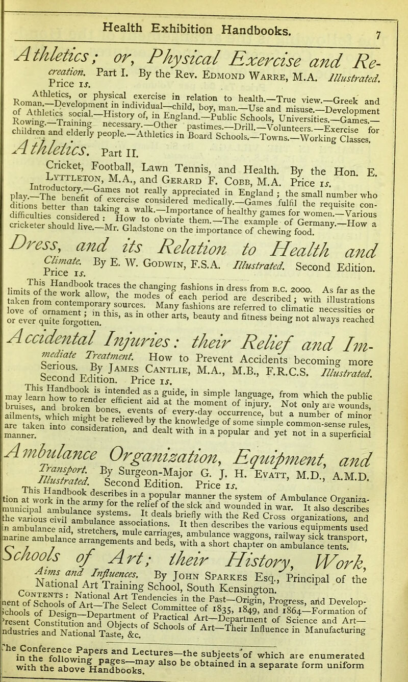 Athletics; or, Physical Exercise and Re- Pric^i’j Part L By the ReV' Edmond Warre» M.A. Illustrated. R„ithle{|CS’ ,0t physical in relation to health.-True view-Greek and A thleiics. part n. Cricket, Football, Lawn Tennis, and Health. By the Hon E t ♦ L,ytJlet°n, M.A., and Gerard F. Cobb, M.A. Price ix play_Th?Sfi7SfameS n0t rea,ly appreciated in England; the small number who ddons better han tab 777 ™mfred medically.-Games fulfil the requisite con- difficulties Von fa a k i walk-~ImP0rtance of healthy games for women.-Various M obviate them. The e/aSple of Germany.-How a cxeier snouicl Jive.—Mr. Gladstone on the importance of chewing food. Di ess, and its Relation to Health and By E. W. Godwin, F.S.A. Illustrated. Second Edition. Climate. Price ix. limit JnfSth?anC'f °° n traces tke changing fashions in dress from b.c. 2000. As far as the or ever quite forgotten. ”S’ “ “ °ther artS’ beauty and fitness beinS not always reached Accidental Injuries: their Relief and Im- tlrjt T™tment. How to Prevent Accidents becoming more ieTond%d®LiAMrSriceA”UE’ M'A” M-R’ F-R'CS- I11UM'■ may gf S’ “ S'mple lan^ua2e> from which the public bruises and hrnkn k efh ent ald at the moment of injury. Not only aie wounds ailments, which might'bT^i^St theYn^'f? °C?Urrence.’ bat a number of minor nrp tabpn 1 ~ K De Relieved by the knowledge of some simple common-sense rules manner.611 COnSlderatlon> ad dealt with in I popular and'yet not in a superfidai Ambulance Organization, Equipment, and Transport By Surgeon-Major G. J. H. Evatt, M.D., A.M.D i Second Ed^on. Price ix. ’ tion at w0rkaffifhe0armvCfof'Hla°ner ,the sys‘e? of Ambulance Organiza- municipal ambulance svs^emf f f f 7-17 T°unDded 'n war- Jt also describes “ri” 35M3S ST*’ Schools of Art; their History, Work J’l ]?V Sparkes Esq-. Principal of the National Art Training School, South Kensington. nent offkhools of Art—'Thtsekc^Committ dmpast—Origin, ProSress> and Develop- ichools of Design—Dena if men tr Committee of 1835, 1849, and 1864-Formation of ‘resent Constitution and Object °f Schools'of^Art °f ndustries and National Taste, &c. 1 * Art—Thelr Influence in Manufacturing in the6Lectures—the subjects of which are enumerated with the above HandbookT.37 ^ ^ °btamed in a separate form uniform