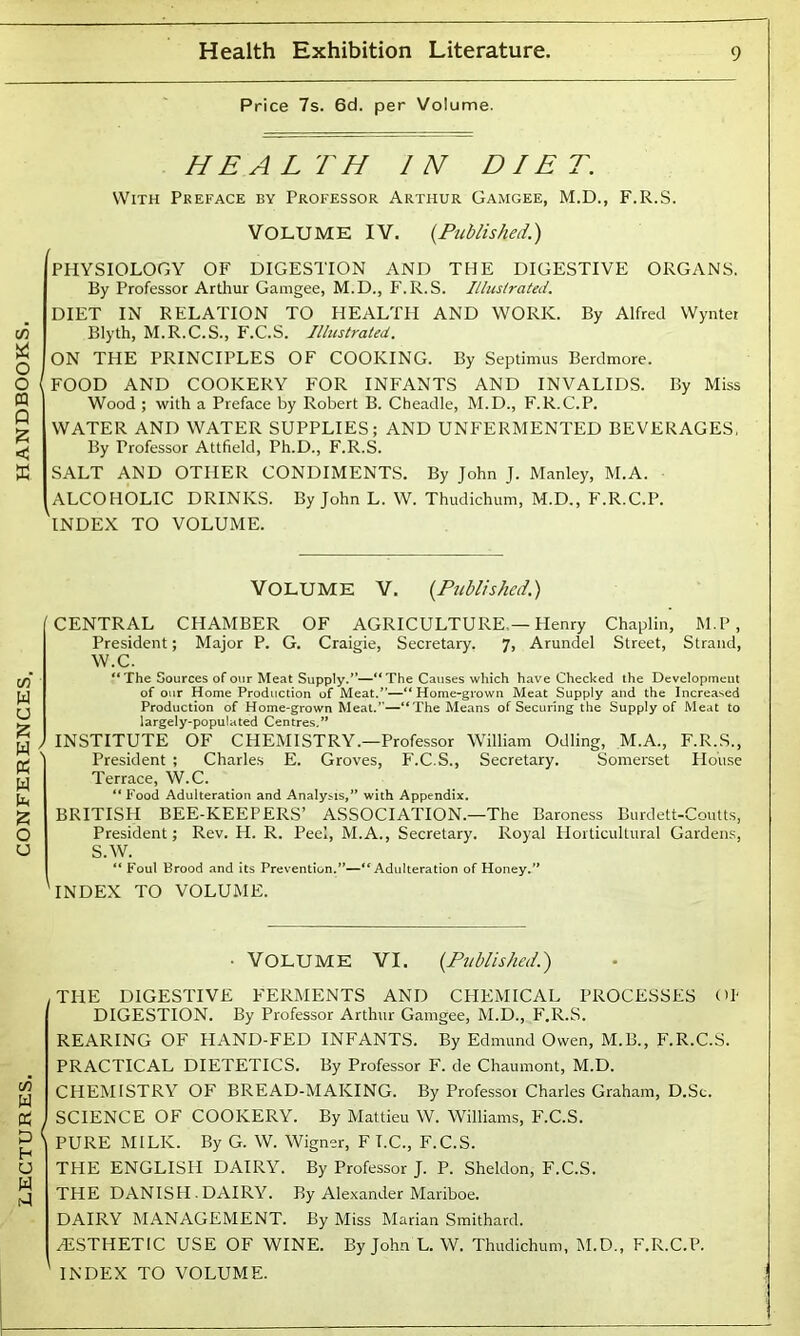 HEALTH IN DIET. With Preface by Professor Arthur Gamgee, M.D., F.R.S. VOLUME IV. (Published.) r PHYSIOLOGY OF DIGESTION AND THE DIGESTIVE ORGANS. DIET IN RELATION TO HEALTH AND WORK. By Alfred Wynter ON THE PRINCIPLES OF COOKING. By Septimus Berdmore. I FOOD AND COOKERY FOR INFANTS AND INVALIDS. By Miss Wood ; with a Preface by Robert B. Cheadle, M.D., F.R.C.P. WATER AND WATER SUPPLIES; AND UNFERMENTED BEVERAGES, By Professor Attfield, Ph.D., F.R.S. SALT AND OTHER CONDIMENTS. By John J. Manley, M.A. ALCOHOLIC DRINKS. By John L. W. Thudichum, M.D., F.R.C.P. THE DIGESTIVE FERMENTS AND CHEMICAL PROCESSES Oh DIGESTION. By Professor Arthur Gamgee, M.D., F.R.S. REARING OF HAND-FED INFANTS. By Edmund Owen, M.B., F.R.C.S. PRACTICAL DIETETICS. By Professor F. de Chaumont, M.D. CHEMISTRY OF BREAD-MAKING. By Professor Charles Graham, D.Sc. SCIENCE OF COOKERY. By Mattieu W. Williams, F.C.S. PURE MILK. By G. W. Wigner, F I.C., F.C.S. THE ENGLISH DAIRY. By Professor J. P. Sheldon, F.C.S. THE DANISH.DAIRY. By Alexander Mariboe. DAIRY MANAGEMENT. By Miss Marian Smithard. ESTHETIC USE OF WINE. By John L. W. Thudichum, M.D., F.R.C.P. INDEX TO VOLUME.