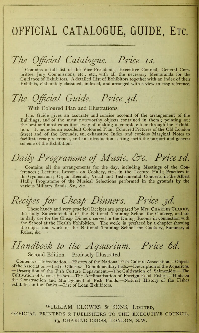 The Official Catalogue. Price is. Contains a full list of the Vice-Presidents, Executive Council, General Com- mittee, Jury Commissions, etc., etc., with all the necessary Memoranda for the Guidance of Exhibitors. A detailed List of Exhibitors together with an index of their Exhibits, elaborately classified, indexed, and arranged with a view to easy reference. The Official Guide. Price jd. With Coloured Plan and Illustrations. This Guide gives an accurate and concise account of the arrangement of the Buildings, and of the most noteworthy objects contained in them ; pointing out the best and most expeditious way of making a complete tour through the Exhibi- tion. It includes an excellent Coloured Plan, Coloured Pictures of the Old London Street and of the Grounds, an exhaustive Index and copious Marginal Notes to facilitate ready reference, and an Introduction setting forth the purport and general scheme of the Exhibition. Daily Programme of Music, &c. Price id. Contains all the arrangements for the day, including Meetings of the Con- ferences ; Lectures, Lessons on Cookery, etc., in the Lecture Hall; Practices in the Gymnasium ; Organ Recitals, Vocal and Instrumental Concerts in the Albert Hall ; Programme of the Musical Selections performed in the grounds by the various Military Bands, &c., &c. Recipes for Cheap Dinners. Price jd. These handy and very practical Recipes are prepared by Mrs. Charles Clarke, the Lady Superintendent of the National Training School for Cookery, and are in daily use for the Cheap Dinners served in the Dining Rooms in connection with the School at the Health Exhibition. The work is prefaced by a chapter showing the object and work of the National Training School for Cookery, Summary of Rules, &c. Handbook to the Aquarium. Price 6d. Second Edition. Profusely Illustrated. Contents :—Introduction.—History of the National Fish Culture Association.—Objects of the Association.—List of Officers.—Complimentary Lists.—Description of the Aquarium. —Description of the Fish Culture Department.—'1 he Cultivation of Salmonidae.—The Cultivation of Coarse Fishes.—The Acclimatisation of Foreign Food Fishes.—Hints on the Construction and Management of Fish Ponds.—Natural History of the Fishes exhibited in the Tanks.—List of Loan Exhibitors. WILLIAM CLOWES & SONS, Limited, OFFICIAL PRINTERS & PUBLISHERS TO THE EXECUTIVE COUNCIL,