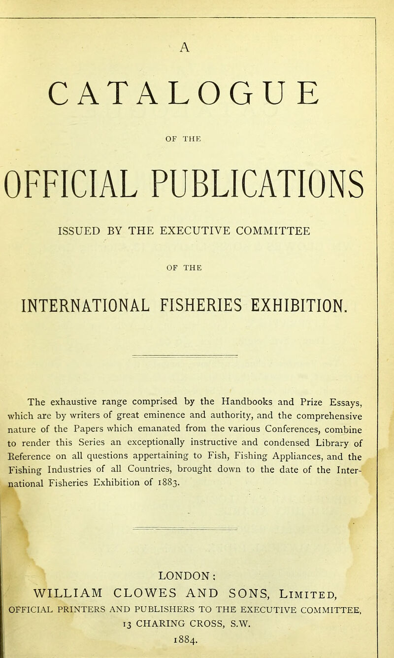 CATALOGUE OF THE OFFICIAL PUBLICATIONS ISSUED BY THE EXECUTIVE COMMITTEE OF THE INTERNATIONAL FISHERIES EXHIBITION. The exhaustive range comprised by the Handbooks and Prize Essays, which are by writers of great eminence and authority, and the comprehensive nature of the Papers which emanated from the various Conferences, combine to render this Series an exceptionally instructive and condensed Library of Reference on all questions appertaining to Fish, Fishing Appliances, and the Fishing Industries of all Countries, brought down to the date of the Inter- national Fisheries Exhibition of 1883. LONDON: WILLIAM CLOWES AND SONS, Limited, OFFICIAL PRINTERS AND PUBLISHERS TO THE EXECUTIVE COMMITTEE, 13 CHARING CROSS, S.W. 1884.