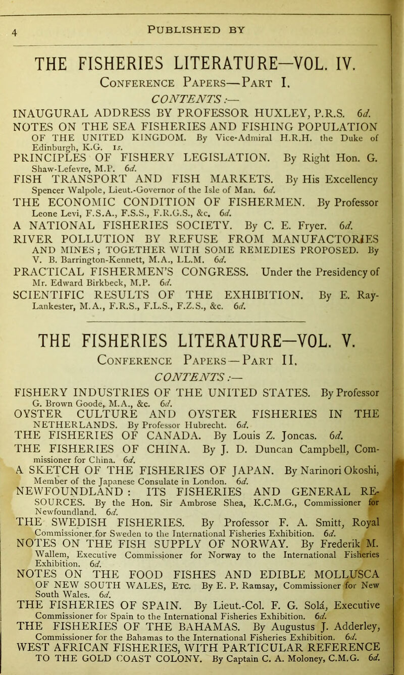 THE FISHERIES LITERATURE-YOL. IV. Conference Papers—Part I. CONTENTS INAUGURAL ADDRESS BY PROFESSOR HUXLEY, P.R.S. 6d. NOTES ON THE SEA FISHERIES AND FISHING POPULATION OF THE UNITED KINGDOM. By Vice-Admiral H.R.H. the Duke of Edinburgh, K.G. If. PRINCIPLES OF FISHERY LEGISLATION. By Right Hon. G. Shaw-Lefevre, M.P. 6d. FISH TRANSPORT AND FISH MARKETS. By His Excellency Spencer Walpole, Lieut.-Governor of the Isle of Man. 6d. THE ECONOMIC CONDITION OF FISHERMEN. By Professor Leone Levi, F.S.A., F.S.S., F.R.G.S., &c. 6d. A NATIONAL FISHERIES SOCIETY. By C. E. Fryer. 6d. RIVER POLLUTION BY REFUSE FROM MANUFACTORIES AND MINES ; TOGETHER WITH SOME REMEDIES PROPOSED. By V. B. Barrington-Kennett, M.A., LL.M. 6d. PRACTICAL FISHERMEN’S CONGRESS. Under the Presidency of Mr. Edward Birkbeck, M.P. 6d. SCIENTIFIC RESULTS OF THE EXHIBITION. By E. Ray- Lankester, M.A., F.R.S., F.L.S., F.Z.S., &c. 6d. THE FISHERIES LITERATURE-YOL V. Conference Papers—Part II. CONTENTS FISHERY INDUSTRIES OF THE UNITED STATES. By Professor G. Brown Goode,. M.A., &c. 6d. OYSTER CULTURE AND OYSTER FISHERIES IN THE NETHERLANDS. By Professor Ilubrecht. 6d. THE FISHERIES OF CANADA. By Louis Z. Joncas. 6d. THE FISHERIES OF CHINA. By J. D. Duncan Campbell, Com- missioner for China. 6d. A SKETCH OF THE FISHERIES OF JAPAN. By Narinori Okoshi, Member of the Japanese Consulate in London. 6d. NEWFOUNDLAND : ITS FISHERIES AND GENERAL RE- SOURCES. By the Hon. Sir Ambrose Shea, K.C.M.G., Commissioner for Newfoundland. 6 d. THE SWEDISH FISHERIES. By Professor F. A. Smitt, Royal Commissioner for Sweden to the International Fisheries Exhibition. 6d. NOTES ON THE FISH SUPPLY OF NORWAY. By Frederik M. Wallem, Executive Commissioner for Norway to the International Fisheries Exhibition. 6 d. NOTES ON THE FOOD FISHES AND EDIBLE MOLLUSCA OF NEW SOUTH WALES, Etc. By E. P. Ramsay, Commissioner for New South Wales. 6d. THE FISHERIES OF SPAIN. By Lieut.-Col. F. G. Sola, Executive Commissioner for Spain to the International Fisheries Exhibition. 6d. THE FISHERIES OF THE BAHAMAS. By Augustus J. Adderley, Commissioner for the Bahamas to the International Fisheries Exhibition. 6d. WEST AFRICAN FISHERIES, WITH PARTICULAR REFERENCE TO THE GOLD COAST COLONY. By Captain C. A. Moloney, C.M.G. 6d.