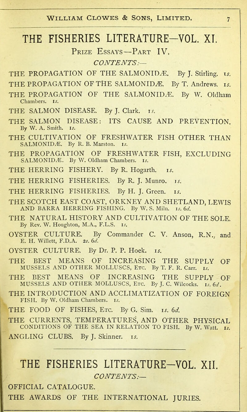 THE FISHERIES LITERATURE-VOL. XI. Prize Essays—Part IV. CONTENTS:— THE PROPAGATION OF THE SALMONIDZE. By J. Stirling, it. THE PROPAGATION OF THE SALMONIDZE. By T. Andrews, it. THE PROPAGATION OF THE SALMONIDzE. By W. Oldham Chambers. Is. THE SALMON DISEASE. By J. Clark, it. THE SALMON DISEASE: ITS CAUSE AND PREVENTION. By W. A. Smith. lx. THE CULTIVATION OF FRESHWATER FISH OTHER THAN SALMONIDZE. By R. B. Marston. ix. THE PROPAGATION OF FRESHWATER FISH, EXCLUDING SALMONIDZE. By W. Oldham Chambers. lx. THE HERRING FISHERY. By R. Hogarth. is. THE HERRING FISHERIES. By R. J. Munro. is. THE HERRING FISHERIES. By H. J. Green, is. THE SCOTCH EAST COAST, ORKNEY AND SHETLAND, LEWIS AND BARRA HERRING FISHING. By W. S. Miln. ix. 6d. THE NATURAL HISTORY AND CULTIVATION OF THE SOLE. By Rev. W. Houghton, M.A., F.L.S. ix. OYSTER CULTURE. By Commander C. V. Anson, R.N., and E. H. Willett, F.D.A. 2s. 6d. OYSTER CULTURE. By Dr. P. P. Hoek. is. THE BEST MEANS OF INCREASING THE SUPPLY OF MUSSELS AND OTHER MOLLUSCS, Etc. By T. F. R. Carr. ix. THE BEST MEANS OF INCREASING THE SUPPLY OF MUSSELS AND OTHER MOLLUSCS, Etc. By J. C. Wilcocks. ix. 6d. THE INTRODUCTION AND ACCLIMATIZATION OF FOREIGN FISH. By W. Oldham Chambers, ix. THE FOOD OF FISHES, Etc. By G. Sim. it. 6d. THE CURRENTS, TEMPERATURES, AND OTHER PHYSICAL CONDITIONS OF THE SEA IN RELATION TO FISH. By W. Watt. ix. ANGLING CLUBS. By J. Skinner, it. THE FISHERIES LITERATURE-VOL. XII. CONTENTS:— OFFICIAL CATALOGUE. THE AWARDS OF THE INTERNATIONAL JURIES.