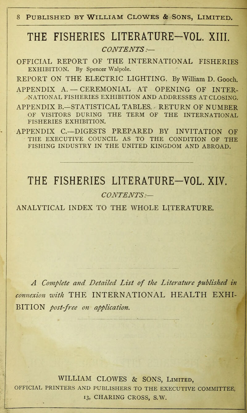 THE FISHERIES LITERATURE-VOL. XIII. CONTENTS OFFICIAL REPORT OF THE INTERNATIONAL FISHERIES EXHIBITION. By Spencer Walpole. REPORT ON THE ELECTRIC LIGHTING. By William D. Gooch. APPENDIX A. — CEREMONIAL AT OPENING OF INTER- NATIONAL FISHERIES EXHIBITION AND ADDRESSES AT CLOSING. APPENDIX B.—STATISTICAL TABLES. ■ RETURN OF NUMBER OF VISITORS DURING THE TERM OF THE INTERNATIONAL FISHERIES EXHIBITION. APPENDIX C.—DIGESTS PREPARED BY INVITATION OF THE EXECUTIVE COUNCIL AS TO THE CONDITION OF THE FISHING INDUSTRY IN THE UNITED KINGDOM AND ABROAD. THE FISHERIES LITERATURE-VOL. XIV. CONTENTS:— ANALYTICAL INDEX TO THE WHOLE LITERATURE. A Complete and Detailed List of the Literature published in connexion with THE INTERNATIONAL HEALTH EXHI- BITION post-free on application. WILLIAM CLOWES & SONS, Limited, OFFICIAL PRINTERS AND PUBLISHERS TO THE EXECUTIVE COMMITTEE, 13, CHARING CROSS, S.W. -