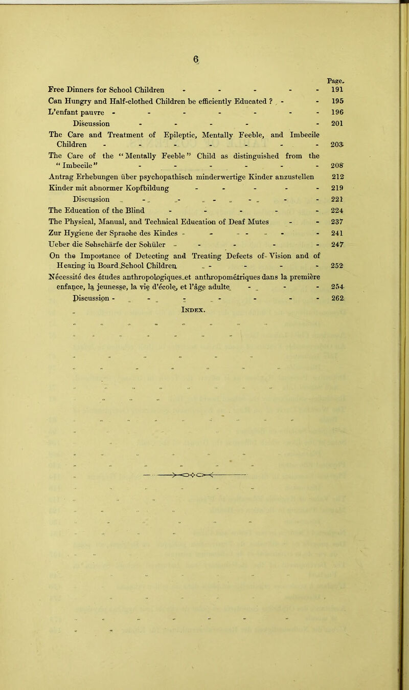 Free Dinners for School Children ..... Can Hungry and Half-clothed Children be efficiently Educated ? - L’enfant pauvre Discussion .... The Care and Treatment of Epileptic, Mentally Feeble, and Imbecile Children ....... The Care of the “ Mentally Feeble ” Child as distinguished from the “Imbecile” ...... Antrag Erhebungen iiber psychopathisch minderwertige Kinder anzustellen Kinder mit abnormer Kopfbildung ..... Discussion _ The Education of the Blind . . . . The Physical, Manual, and Technical EducaticHi of Deaf Mutes Zur Hygiene der Spraohe des Kindes - - .... Ueber die Sehscharfe der Schuler _ . - On the Importanee of Detecting and Treating Defects of- Vision and of Hearing in Board School Children, Necessite des etudes anthropologiques_et anthropometriques dans la premiere enfance, la jeunesse, la vie d’ecolej et Page adulte. - _ Discussion : .- . Index. Page. 191 195 196 201 20a 20S 212 219 221 224 237 241 247 252 254- 262