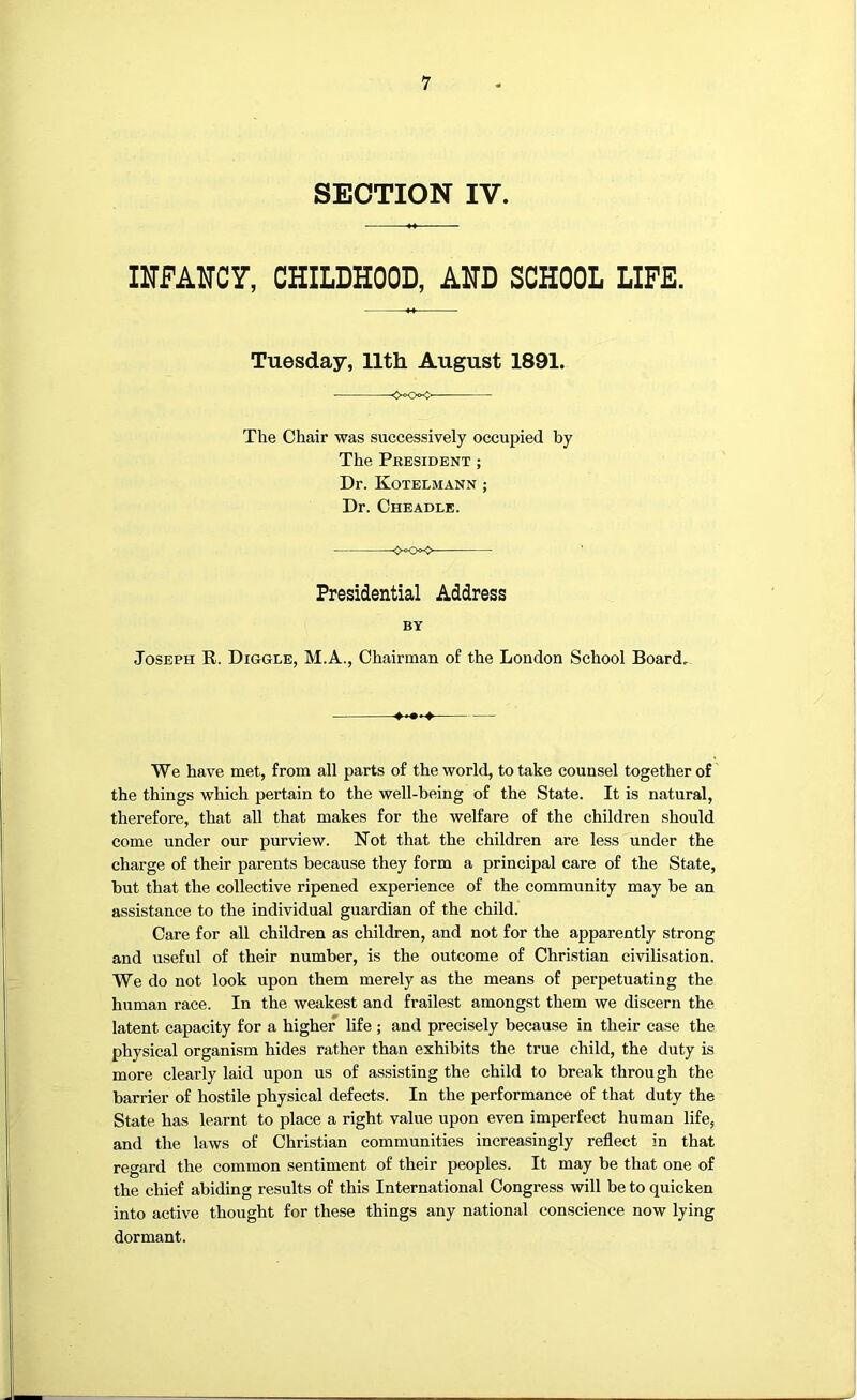 SECTION IV. IlTFAITCr, CHILDHOOD, AHD SCHOOL LIFE. Tuesday, 11th August 1891. <xx- The Chair was successively occupied by The President ; Dr. Kotelmann ; Dr. Cheadle. <x><> Presidential Address BY Joseph R. Diggle, M.A., Chairman of the London School Board, We have met, from all parts of the world, to take counsel together of the things which pertain to the well-being of the State. It is natural, therefore, that all that makes for the welfare of the children should come under our purview. Not that the children are less under the charge of their parents because they form a principal care of the State, but that the collective ripened experience of the community may be an assistance to the individual guardian of the child. Care for all children as children, and not for the apparently strong and useful of their number, is the outcome of Christian civilisation. We do not look upon them merely as the means of perpetuating the human race. In the weakest and frailest amongst them we discern the latent capacity for a higher life; and precisely because in their case the physical organism hides rather than exhibits the true child, the duty is more clearly laid upon us of assisting the child to break through the barrier of hostile physical defects. In the performance of that duty the State has learnt to place a right value upon even imperfect human life, and the laws of Christian communities increasingly reflect in that regard the common sentiment of their peoples. It may be that one of the chief abiding results of this International Congress will be to quicken into active thought for these things any national conscience now lying dormant.