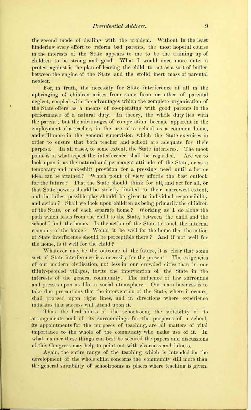 the second mode of dealing with the problem. Without in the least hindering every effort to reform bad parents, the most hopeful course in the interests of the State appears to me to be the training up of children to be strong and good. What I would once more enter a protest against is the plan of leaving the child to act as a sort of buffer between the engine of the State and the stolid inert mass of parental neglect. For, in truth, the necessity for State interference at all in the upbringing of children arises from some form or other of parental neglect, coupled with the advantages which the complete organisation of the State offers as a means of co-operating with good parents in the performance of a natural duty. In theory, the whole duty lies with the parent; but the advantages of co-operation become apparent in the employment of a teacher, in the use of a school as a common home, and still more in the general supervision which the State exercises in order to ensure that both teacher and school are adequate for their purpose. In all cases, to some extent, the State interferes. The moot point is in what aspect the interference shall be regarded. Are we to look upon it as the natural and permanent attitude of the State, or as a temporary and makeshift provision for a pressing need until a better ideal can be attained ? Which point of view affords the best outlook for the future ? That the State should think for all, and act for all, or that State powers should be strictly limited to their narrowest extent, and the fullest possible play should be given to individual responsibility and action ? Shall we look upon ehildren as being primarily the children of the State, or of each separate home ? Working as I do along the path which leads from the child to the State, between the child and the school I find the home. Is the action of the State to touch the internal economy of the home r Would it be well for the home that the action of State interference should be perceptible there } And if not well for the home, is it Avell for the child ? Whatever may be the outcome of the future, it is clear that some sort of State interference is a necessity for the present. The exigencies of our modern civilisation, not less in our crowded cities than in our thinly-peopled villages, invite the intervention of the State in the interests of the general community. The influence of law surrounds and presses upon us like a social atmosphere. Our main business is to take due precautions that the intervention of the State, where it occurs, shall proceed upon right lines, and in directions where experience indicates that success will attend upon it. Thus the healthiness of the schoolroom, the suitability of its arrangements and of its surroundings for the purposes of a school, its appointments for the purposes of teaching, are all matters of vital importance to the whole of the community who make use of it. In what manner these things ean best be secured the papers and discussions of this Congress may help to point out with clearness and fulness. Again, the entire range of the teaching which is intended for the development of the whole child concerns the community still more than the general suitability of schoolrooms as places where teaching is given.