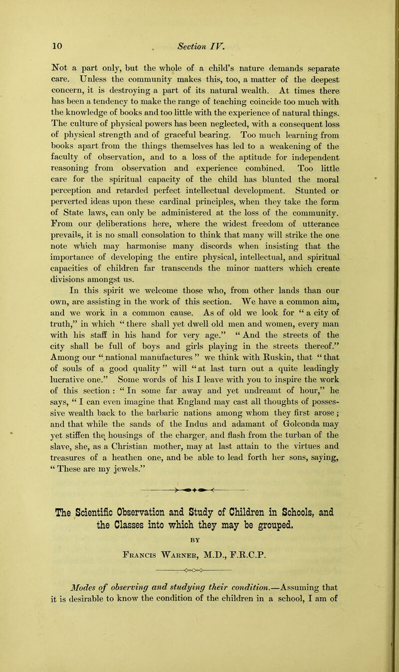 Not a part only, but the whole of a child’s nature demands separate care. Unless the community makes this, too, a matter of the deepest concern, it is destroying a part of its natural wealth. At times there has been a tendency to make the range of teaching coincide too much with the knowledge of books and too little with the experience of natural things. The culture of physical powers has been neglected, with a consequent loss of physical strength and of graceful bearing. Too much learning from books apart from the things themselves has led to a weakening of the faculty of observation, and to a loss of the aptitude for independent reasoning from observation and experience combined. Too little care for the spiritual capacity of the child has blunted the moral perception and retarded perfect intellectual development. Stunted or perverted ideas upon these cardinal principles, when they take the form of State laws, can only be administered at the loss of the community. From our deliberations here, where the widest freedom of utterance prevails, it is no small consolation to think that many will strike the one note which may harmonise many discords when insisting that the importance of developing the entire physical, intellectual, and spiritual capacities of children far transcends the minor matters which create divisions amongst us. In this spirit we welcome those who, from other lands than our own, are assisting in the work of this section. We have a common aim, and we work in a common cause. As of old we look for “ a city of truth,” in which “ there shall yet dwell old men and women, every man with his staff in his hand for very age.” “ And the streets of the city shall be full of boys and girls playing in the streets thereof.” Among our “ national manufactures ” we think with Buskin, that “ that of souls of a good quality ” will “ at last turn out a quite leadingly lucrative one.” Some words of his I leave with you to inspire the work of this section : “ In some far away and yet undreamt of hour,” he says, “ I can even imagine that England may cast all thoughts of posses- sive wealth back to the barbaric nations among whom they first arose ; and that while the sands of the Indus and adamant of Golconda may yet stiffen the housings of the charger, and flash from the turban of the slave, she, as a Christian mother, may at last attain to the virtues and treasures of a heathen one, and be able to lead forth her sons, saying, “ These are my jewels.” The Scientific Observation and Study of Children in Schools, and the Classes into which they may be grouped. BY Francis Warner, M.D., F.B.C.P. 0^0><^ Modes of observing and studying their condition.—Assuming that it is desirable to know the condition of the children in a school, I am of
