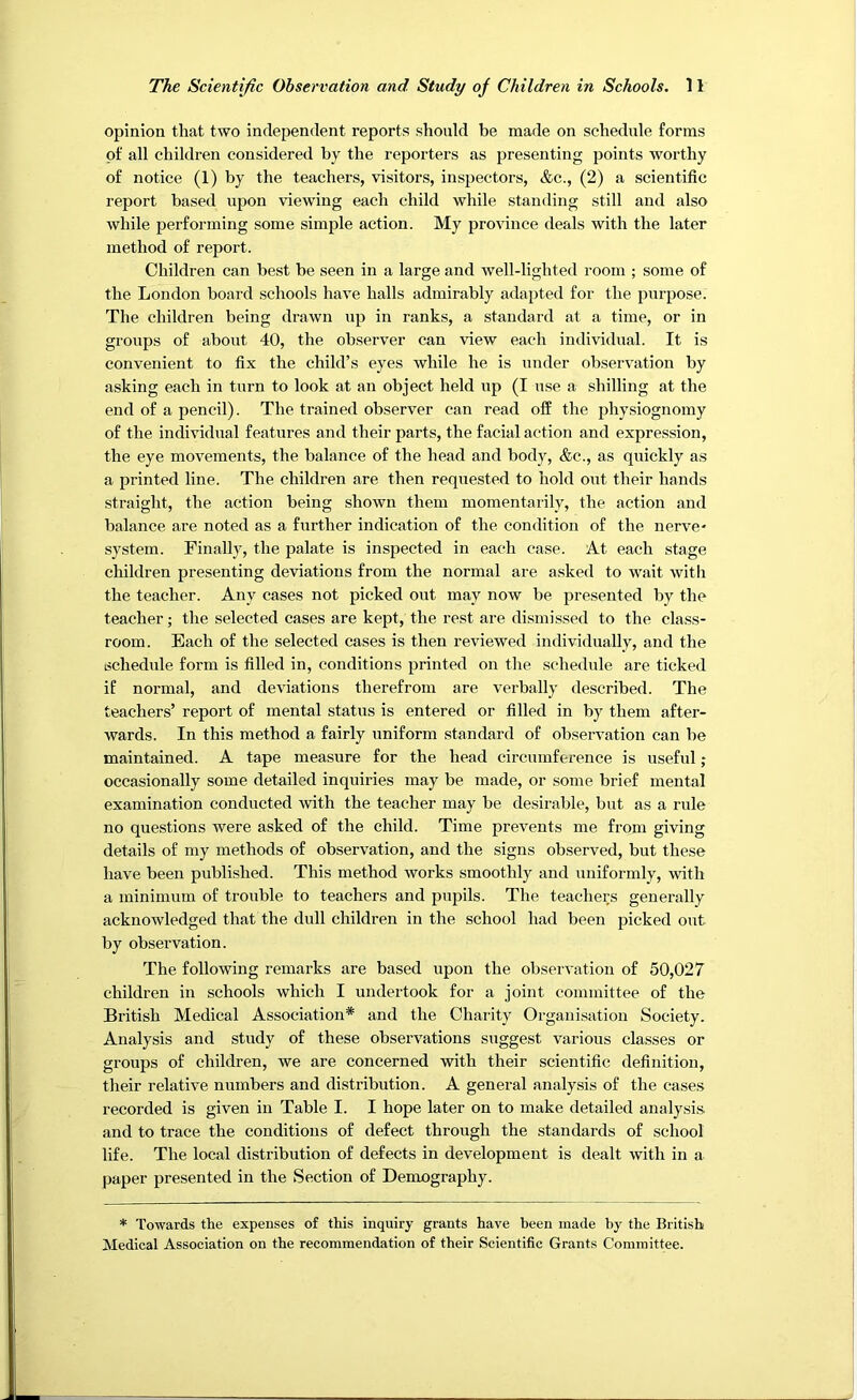 opinion that two independent reports should be made on schedule forms of all children considered by the reporters as presenting points worthy of notice (1) by the teachers, visitors, inspectors, &c., (2) a scientific report based upon viewing each child while standing still and also while performing some simple action. My provdnce deals with the later method of report. Children can best be seen in a large and well-lighted room ; some of the London board schools have halls admirably adapted for the purpose. The children being drawn up in ranks, a standard at a time, or in groups of about 40, the observer can view each individual. It is convenient to fix the child’s eyes while he is under observation by asking each in turn to look at an object held up (I use a shilling at the end of a pencil). The trained observer can read off the physiognomy of the individual features and their parts, the facial action and expression, the eye movements, the balance of the head and body, &c., as quickly as a printed line. The children are then requested to hold out their hands straight, the action being shown them momentarily, the action and balance are noted as a further indication of the condition of the nerve- system. Finally, the palate is inspected in each case. At each stage children presenting deviations from the normal are asked to wait with the teacher. Any cases not picked out may now be j^resented by the teacher; the selected cases are kept, the rest are dismissed to the class- room. Each of the selected cases is then reviewed individually, and the schedule form is filled in, conditions printed on the schedule are ticked if normal, and deviations therefrom are verbally described. The teachers’ report of mental status is entered or filled in by them after- wards. In this method a fairly uniform standard of observation can be maintained. A tape measure for the head circumference is useful; occasionally some detailed inquiries may be made, or some brief mental examination conducted with the teacher may be desirable, but as a rule no questions were asked of the child. Time prevents me from giving details of my methods of observation, and the signs observed, but these have been published. This method works smoothly and uniformly, with a minimum of trouble to teachers and pupils. The teachers generally acknowledged that the dull children in the school had been picked out by observation. The following remarks are based upon the observation of 50,027 children in schools which I undertook for a joint committee of the British Medical Association* and the Charity Organisation Society. Analysis and study of these observations suggest various classes or groups of children, we are concerned with their scientific definition, their relative numbers and distribution. A general analysis of the cases recorded is given in Table I. I hope later on to make detailed analysis and to trace the conditions of defect through the standards of school life. The local distribution of defects in development is dealt with in a paper presented in the Section of Demography. * Towards the expenses of this inquiry grants have been made by the British Medical Association on the recommendation of their Scientific Grants Committee.