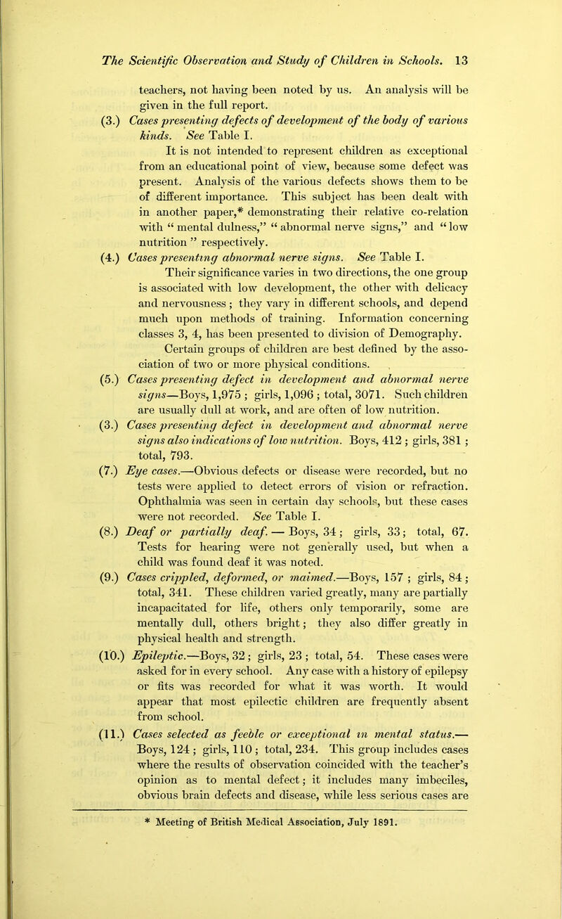 teachei’s, not ha^nng been noted by us. An analysis will be given in the full report. (3.) Cases presenting defects of development of the body of various kinds. See Table I. It is not intended to represent children as exceptional from an educational point of view, because some defect was present. Analysis of the various defects shows them to be of different importance. This subject has been dealt with in another paper,* demonstrating their relative co-relation with “ mental dulness,” “ abnormal nerve signs,” and “ low nutrition ” respectively. (4.) Cases presenting abnormal nerve signs. See Table I. Their significance varies in two directions, the one group is associated with low development, the other with delicacy and nervousness ; they vary in different schools, and depend much upon methods of training. Information concerning classes 3, 4, has been presented to division of Demography. Certain groups of children are best defined by the asso- ciation of two or more physical conditions. (5.) Cases presenting defect in development and abnormal nei've signs—Boys, 1,975 ; girls, 1,096 ; total, 307l. Such children are usually dull at work, and are often of low nutrition. (3.) Cases presenting defect in development and abnormal nerve signs also indications of low nutrition. Boys, 412 ; girls, 381 ; total, 793. (7.) Eye cases.—Obvious defects or disease were recorded, but no tests were applied to detect errors of vision or refraction. Ophthalmia was seen in certain day schools, but these cases were not recorded. See Table I. (8.) Deaf or partially deaf. — Boys, 34; girls, 33; total, 67. Tests for hearing were not generally used, but when a child was found deaf it was noted. (9.) Ca^es crippled, deformed, or maimed.—Boys, 157 ; girls, 84; total, 341. These children varied greatly, many are partially incapacitated for life, others only temporarily, some are mentally dull, others bright; they also differ greatly in physical health and strength. (10.) Epileptic.—Boys, 32; girls, 23 ; total, 54. These cases were asked for in every school. Any case with a history of epilepsy or fits was recorded for what it was worth. It would appear that most epilectic children are frequently absent from school. (11.) Cases selected as feeble or exceptional in mental status.— Boys, 124 ; girls, 110 ; total, 234. This group includes cases where the results of observation coincided with the teacher’s opinion as to mental defect; it includes many imbeciles, obvious brain defects and disease, while less serious cases are * Meeting of British Meiiical Association, July 1891.