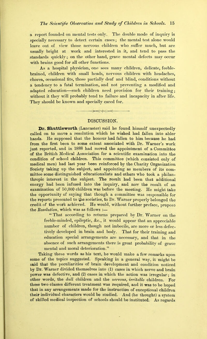 a report founded on mental tests only. The double mode of inquiry is specially necessary to detect certain eases; the mental test alone would leave out of view those nervous children who suffer much, but are usually bright at work and interested in it, and tend to pass the standards quickly; on the other hand, grave mental defects may occur wth brains good for all other functions. As a hospital physician, one sees many children, delicate, feeble- brained, children with small heads, nervous children with headaches, chorea, occasional tits, those partially deaf and blind, conditions without a tendency to a fatal termination, and not preventing a modified and adapted education—such children need provision for their t'’aining; without it they will probably tend to failure and incapacity in after life. 'J'hey should be known and specially cared for. >— DISCUSSION. Dr. Shuttleworth. (Lancaster) said he found himself unexpectedly called on to move a resolution which he wished had fallen into abler hands. He supposed that the honour had fallen to him because he had from the first been to some extent associated with Dr. Warner’s work just reported, and in 1888 had moved the appointment of a Committee of the British Medical Association for a scientific examination into the condition of school children. This committee (which consisted only of medical men) had last year been reinforced by the Charity Organization Society taking up the subject, and appointing as members of its com- mittee some distinguished educationalists and others who took a philan- thropic interest in the subject. The result had been that additional energy had been infused into the inquiry, and now the result of an examination of 50,000 children was before the meeting. He might take the opportunity of saying that though a committee was responsible for the reports presented to liJie societies, to Dr. Warner properly belonged the credit of the work achieved. He would, without further preface, propose the MesoVnUon, which was as follows :— “ That according to returns prepared by Dr. Warner on the feeble-minded, epileptic, &c., it would appear that an appreciable number of children, though not imbecile, are more or less defec- tively developed in brain and body. That for their training and education special arrangements are necessary, and that in the absence of such arrangements there is great probability of grave mental and moral deterioration.” Taking these words as his text, he would make a few remarks upon some of the topics suggested. Speaking in a general way, it might be said that the peculiarities of brain development and condition noticed by Dr. Warner divided themselves into (1) cases in which nerve and brain power was defective, and (2) cases in which the action was irregular; in other words, the dull children and the nervous, irritable children. For these two classes different treatment was required, and it was to be hoped that in any arrangements made for the instruction of exceptional children their individual characters would be studied. And (he thought) a system of skilled medical inspection of schools should be instituted. As regards