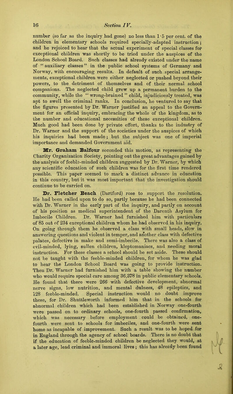 number (so fur as tbe inquiry bad gone) no less than 1 • 5 per cent, of the children in elementary schools required specially-adapted instruction; and he rejoiced to hear that the actual experiment of special classes for exceptional children was shortly to be tried under the auspices of the London School Board. Such classes had already existed under the name of “ auxiliary classes ” in the public school systems of Germany and Norway, with encouraging results. In default of such special arrange- ments, exceptional children were either neglected or pushed beyond their powers, to the detriment of themselves and of their normal school companions. The neglected child grew up a permanent burden to the community, while the “ wrong-brained ” child, injudiciously treated, was apt to swell the criminal ranks. In conclusion, he ventured to say that the figures presented by Dr. Warner justified an appeal to the Govern- ment for an official inquiry, embracing the whole of the kingdom, as to the number and educational necessities of these exceptional children. Much good had been done by private effort, thanks to the industry of Dr. Warner and the support of the societies under the auspices of which his inquiries had been made; but the subject was one of imperial importance and demanded Government aid. Mr. Graham Balfour seconded this motion, as representing the Charity Organization Society, pointing out the great advantages gained by the analysis of feeble-minded children suggested by Dr. Warner, by which any scientific education of such children was for the first time rendered possible. This paper seemed to mark a distinct advance in education in this country, but it was most important that the investigation should continue to be carried on. Dr. Fletcher Beach (Dartford) rose to support the resolution. He had been called upon to do so, partly because he had been connected with Dr. Warner in the early part of the inquiry, and partly on account of his position as medical superintendent of the Darentli Asylum for Imbecile Children. Dr. Warner had furnished him with particulars of 85 out of 234 exceptional children whom he had observed in his inquiry. On going through them he observed a class with small heads, slow in answering questions and violent in temper, and another class with defective palates, defective in make and semi-imbecile. There was also a class of evil-minded, lying, sullen children, kleptomaniacs, and needing moral instruction. For these classes a school should be set aside. These should not be taught with the feeble-minded children, for whom he was glad to hear the London School Board was going to provide instruction. Then Dr. Warner had furnished him with a table showing the number who would require special care among 36,378 in public elementary schools. He found that there were 266 with defective development, abnormal nerve signs, low nutrition, and mental dulness, 48 epileptics, and 128 feeble-minded. Special instruction would no doubt improve these, for Dr. Shuttleworth informed him that in the schools for abnormal children which had been established in Norway one-fourth were passed on to ordinary schools, one-fourth passed confirmation, which was necessary before employment could be obtained, one- fourth were sent to schools for imbeciles, and one-fourth were sent home as incapable of improvement. Such a result was to be hoped for in England through the agency of school boards. There is no doubt that if the education of feeble-minded children be neglected they would, at a later age, lead criminal and immoral lives ; this has already been found