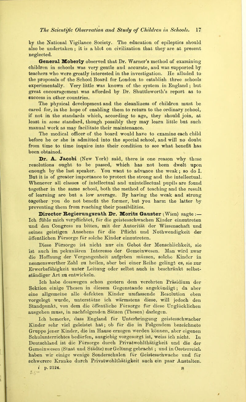 by the National Yigilance Society. The education of epileptics should also he undertaken; it is a hlot on civilization that they are at present neglected. General Sloberly observed that Dr. Warner’s method of examining children in schools was very gentle and accurate, and was supported by teachers who were greatly interested in the investigation. He alluded to the proposals of the School Board for London to establish three schools experimentally. Very little was known of the system in England ; but great encouragement was afforded by Dr. Shuttlewortji’s report as to success in other countries. The physical development and the cleanliness of children must be eared for, in the hope of enabling them to return to the ordinary school, if not in the standards which, according to age, they should join, at least in some standard, though possibly they may learn little but such manual work as may facilitate their maintenance. The medical officer of the board would have to examine each child before he or she is admitted into the special school, and will no doubt from time to time inquire into their condition to see what benefit has been obtained. Dr. A. Jacobi (New York) said, there is one reaspn why those resolutions ought to be passed, which has not been dwelt upon enough by the last speaker. You want to advance the weak; so do I. But it is of greater importance to protect the strong and the intellectual. Whenever all classes of intellectual and unintellectual pupils are found together in the same school, both the method of teaching and the result of learning are but a low average. By having the weak and strong together you do not benefit the former, but you harm the latter by preventing them from reaching their possibilities. Director Regierungsrath Dr. IVCoritz Gauster ^Wien) sagte :— Ich fiihle mich verpflichtet, fur die geistesschwachen Kijider einzutreten und den Congress zu bitten, mit der Autoritat der Wissenschaft und iseines geistigen Ansehens fiir die Pflicht und Nothwendigkeit der ofifentlichen Fiirsorge fiir solche Kinder einzutreten. Diese Fiirsorge ist nicht nur ein Gebot der Menschlichkeit, sie ist auch im pekuniaren Interesse der Gemeinwesen. Man wird zwar die Hoffnung der Vergangenheit aufgeben miissen, solche Kinder in nennenswerther Zahl zu heilen, aber bei einer Reihe gelingt es, sie zur Erwerbsfahigkeit unter Leitung oder selbst auch in beschrankt selbst- standiger Art zu entwickeln. Ich babe desswegen schon gestern dem verehrten Prasidium der Sektion einige Thesen in diesem Gegenstande angekiindigt; da aber eine allgemeiue alle defekten Kinder umfassende Resolution eben vorgelegt wurde, unterstiitze ich warmstens diese, will jedoch den Standpunkt, von dem die offentliche Fiirsorge fiir diese Urgliicklichen ausgehen muss, in nachfolgendcn Satzen (Thesen) darlegen. Ich bemerke, dass England fiir Unterbriugung geistesschwacher Kinder sehr viel geleistet hat; oh fiir die in Folgendem hezeichnete Gruppe jerier Kinder, die im Hause erzogen werden konnen, aber eigenen Schulunterrichtes bediirfen, ausgiebig vorgesorgt ist, weiss ich nicht. In Deutschland ist die Fiirsorge durch Privatwohlthatigkeit und die der Gemeinwesen (Staat und Stadte) zur Geltung gebracht; und in Oesterreich haben wir einige wenige Sonderschulen fur Geistesschwache und fiir schwerere Krauke durch Privatwohlthatigkeit auch ein paar Anstalten. i p. 2124. B