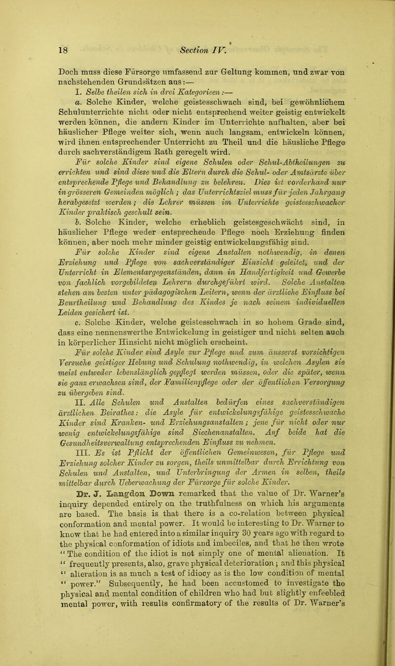 Doch muss diese Fiirsorge umfassend zur Geltnng kommen, und zwar von naclistehenden G-rundsatzen aus:— I. Selhe theilen sich in drei Kategorieen:— a. Solche Kinder, welche geistessckwach sind, bei gewohnlicbem Scbulunterrichte nicht oder nicht entsprecbend weiter geistig entwickelt werden konnen, die andern Kinder im IJnterricbte aufbalten, aber bei hauslicher Pflege weiter sich, wenn auch langsam, entwickeln konnen, wil’d ihnen entsprechender Unterricht zu Theil und die hausliche Pflege dui’ch sachverstandigem Rath geregelt wird. Fiir solche Kinder sind eigene Schulen oder Behul-Ahtheilungen zu errichten und sind diese und die Kllern durch die Schul- oder Amtsdrzte uber ents^prechende Pflege und Behandlung zu belehren. Dies ist vorderhand nur ingrbsseren Gemeinden mbglich; das Unterrichtsziel muss fur jeden Ja.hrgang herabgesetzt werden; die Lehrer mussen im Unterrichte geistesschwacher Kinder prahtisch geschult sein. b. Solche Kinder, welche erheblich geistesgeschwacht sind, in hauslicher Pflege weder entsprechende Pflege noch Erziehung flnden konnen, aber noch mehr minder geistig entwickelungsfahig sind. Fur solche Kinder sind eigene Anstalten nothwendig, in denen Erziehung und Pflege von sachverstdndiger Einsicht geleitet, 'und der Unterricht in Elementargegenstdnden, dann in Handfertigheit tmd Gewerbe von fachlich vorgebildeten Lehrern durchgefuhrt wird. Solche Anstalten, stehen am besten unter pddagogischen Leitern, wenn der arztliche Einfluss bei Beurtheilung und Behandlung des Kindes je nach seinem individuellen Leiden gesichert ist. c. Solche Kinder, welche geistesschwach in so hohem Grade sind, dass eine nennenswerthe Entwickelung in geistiger und nicht selfcen auch in korperlicher Hinsicht nicht moglich erscheint. Fur solche Kinder sind Asyle zur Pflege und zum dusserst vorsichtigen Versuche geistiger Eebung und Schulung nothwendig, in welchen Asylen sie meist entweder lebensldnglich gepflegt werden mussen, oder die spdter, wenn sie ganz envachsen sind, der Familienpflege oder der dffentliclien Versorgung zu iibergeben sind. II. Alle Schulen und Anstalten bedurfen eines sachverstdndigen drztUchen Beirathes: die Asyle fiir entwichelungsfdhige geistesschwache Kinder sind Kranlcen- und Erziehungsanstalten; jene fiir nicht oder nur wenig entwichelungsfdhige sind Siechenanstalten. Atif beide hat die Gesundheitsverwaltung entsprechenden Einfluss zu nehmen. III. Es ist Pflicht der dffentliclien Gemeinwesen, fiir Pflege und Erziehung soldier Kinder zu sorgen, theils unmittelbar durch Errichtung von Schulen und Anstalten, und Unterbringung der Armen in selben, theils mittelbar durch Ueberwachung der Fiirsorge fiir solche Kinder. Dr. J. Langdon Down remarked that the value of Dr. Warner’s inquiry depended entirely on the truthfulness on which his arguments are based. The basis is that there is a co-relation between physical conformation and mental power. It would be interesting to Dr. Warner to know that he had entered into a similar inquiry 30 years ago with regard to the physical conformation of idiots and imbeciles, and that he then wrote “ The condition of the idiot is not simply one of menial alienation. It “ frequently presents, also, grave physical deterioration; and this physical “ alteration is as much a test of idiocy as is the low condition of mental “ power.” Subsequently, he had been accustomed to investigate the physical and mental condition of children who had but slightly enfeebled mental power, with I'csults confirmatory of the results of Dr. Warner’s