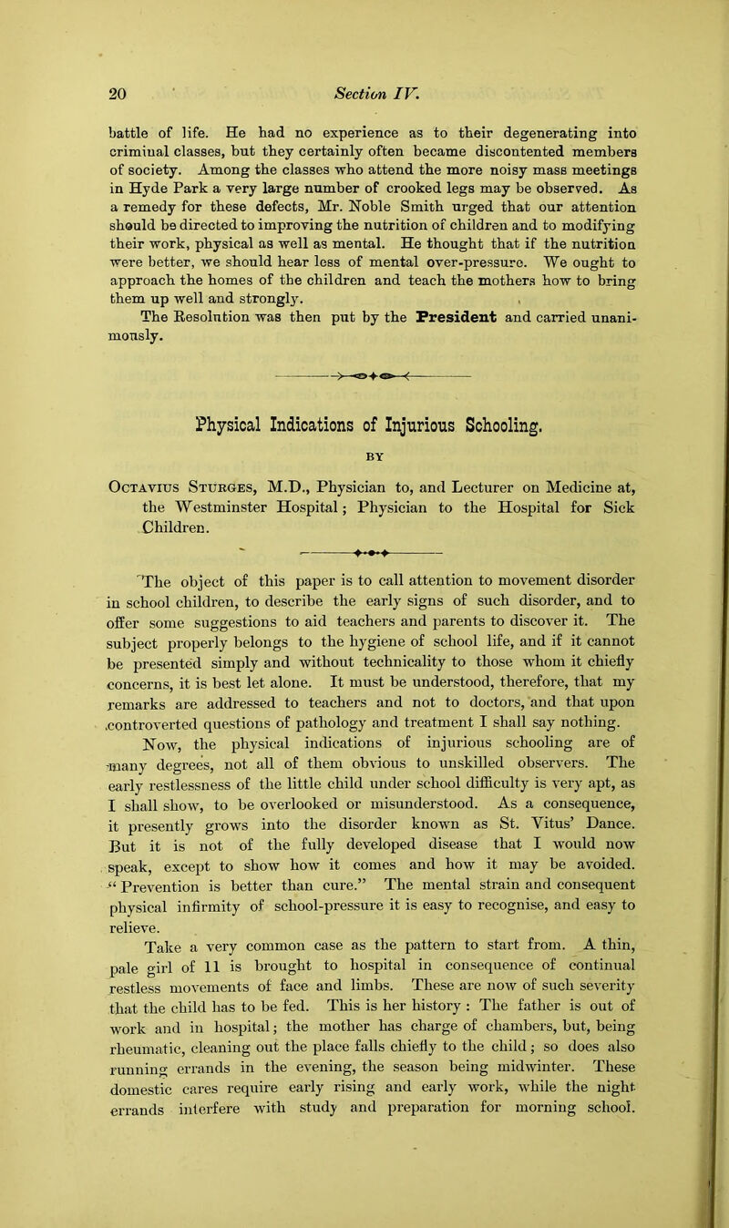 battle of life. He had no experience as to their degenerating into criminal classes, but they certainly often became discontented members of society. Among the classes who attend the more noisy mass meetings in Hyde Park a very large number of crooked legs may be observed. As a remedy for these defects, Mr. Noble Smith ui-ged that our attention should be directed to improving the nutrition of children and to modifying their work, physical as well as mental. He thought that if the nutrition were better, we should hear less of mental over-pressure. We ought to approach the homes of the children and teach the mothers how to bring them up well and strongl3r. The Eesolution was then p\it by the President and carried unani- mously. Physical Indications of Injurious Schooling. BY Octavius Sturges, M.D., Physician to, and Lecturer on Medicine at, the Westminster Hospital; Physician to the Hospital for Sick Children. ♦•••» The object of this paper is to call attention to movement disorder in school children, to describe the early signs of such disorder, and to offer some suggestions to aid teachers and parents to discover it. The subject properly belongs to the hygiene of school life, and if it cannot be presented simply and without technicality to those whom it chiefly concerns, it is best let alone. It must be understood, therefore, that my remarks are addressed to teachers and not to doctors, and that upon .controverted questions of pathology and treatment I shall say nothing. Now, the physical indications of injurious schooling are of -many degrees, not all of them obvious to unskilled observers. The early restlessness of the little child under school difficulty is very apt, as I shall show, to be overlooked or misunderstood. As a consequence, it presently grows into the disorder known as St. Vitus’ Dance. But it is not of the fully developed disease that I would now speak, except to show how it comes and how it may be avoided. Prevention is better than cure.” The mental strain and consequent physical infirmity of school-pressure it is easy to recognise, and easy to relieve. Take a very common case as the pattern to start from. A thin, pale girl of 11 is brought to hospital in consequence of continual restless movements of face and limbs. These are now of such severity that the child has to be fed. This is her history : The father is out of work and in hospital; the mother has charge of chambers, but, being rheumatic, cleaning out the place falls chiefly to the child; so does also running errands in the evening, the season being midwinter. These domestic cares require early rising and early work, while the night errands interfere with study and preparation for morning school.