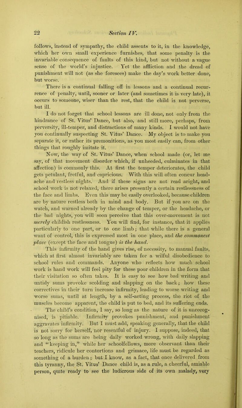 follows, instead of sympathy, the child assents to it, in the knowledge, which her own small experience furnishes, that some penalty is the invariable consequence of faults of this, kind, hut not without a vague sense of the world’s injustice. Yet the affliction and the dread of punishment will not (as she foresees) make the day’s work better done, but worse. There is a continual falling off in lessons and a continual recur- rence of penalty, until, sooner or later (and sometimes it is very late), it occurs to someone, wiser than the rest, that the child is not perverse, but ill. I do not forget that school lessons are ill done, not only from the hindrance of St. Vitus’ Dance, hut also, and still more, perhaps, from perversity, ill-temper, and distractions of many kinds. I would not have you continually suspecting St. Vitus’ Dance. My object is to make you separate it, or rather its premonitions, as you most easily can, from other things that roughly imitate it. Now, the way of St. Vitus’ Dance, when school made (or, let me say, of that movement disorder which, if unheeded, culminates in that affection) is commonly this. At first the temper deteriorates, the child gets petulant, fretful, and capricious. With this will often concur head- ache and re.stless nights. And if these signs are not read aright, and school work is not relaxed, there arises presently a certain restlessness of the face and limbs. Even this may be easily overlooked, because children are by nature restless both in mind and body. But if you are on the watch, and warned already by the change of temper, or the headache, or the bad nights, you will soon perceive that this over-movement is not merely childish restlessness. You will find, for instance, that it applies particularly to one part, or to one limb; that while there is a general want of control, this is expressed most in one place, and the commonest place (except the face and tongue) is the hand. This infirmity of the hand gives rise, of necessity, to manual faults, which at first almost invariably are taken for a wilful disobedience to school rules and commands. Anyone who reflects how much school work is hand work will feel pity for these poor children in the form that their visitation so often takes. It is easy to see how had writing and untidy sums provoke scolding and slapping on the back; how these correctives in their turn increase infirmity, leading to worse writing and worse sums, until at length, by a self-acting process, the riot of the muscles become apparent, the child is put to bed, and its suffering ends. The child’s condition, 1 say, so long as the nature of it is unrecog- nised, is pitiable. Infirmity provokes punishment, and punishment aggravates infirmity. But I must add, speaking generally, that the child is not sorry for herself, nor resentful of injury. I suppose, indeed, that so long as the sums are being daily worked wrong, with daily slapping and “ keeping in,” while her schoolfellows, more observant than their teachers, ridicule her contortions and grimace, life must be regarded as something of a burden ; but I know, as a fact, that once delivered from this tyranny, the St. Vitus’ Dance child is, as a rule, a cheerful, amiable person, quite ready to see the ludicrous side of its own malady, very
