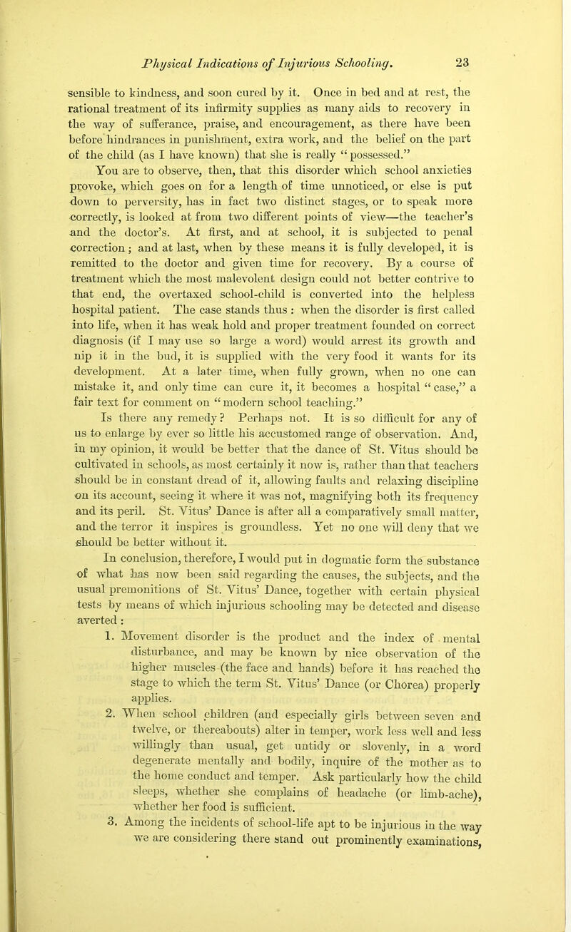 sensible to kindness, and soon cured by it. Once in bed and at rest, the rational treatment of its infirmity supplies as many aids to recovery in the way of sufferance, praise, and encouragement, as there have been before hindrances in punishment, extra work, and the belief on the part of the child (as I have known) that she is really “ possessed.” You are to observe, then, that this disorder which school anxieties provoke, which goes on for a length of time unnoticed, or else is put down to perversity, has in fact two distinct stages, or to speak more correctly, is looked at from two different points of view—the teacher’s n.nd the doctor’s. At first, and at school, it is subjected to penal correction ; and at last, when by these means it is fully developed, it is remitted to the doctor and given time for recovery. By a course of treatment which the most malevolent design could not better contrive to that end, the overtaxed school-child is converted into the helpless hospital patient. The case stands thus : when the disorder is first called into life, when it has weak hold and proper treatment founded on correct diagnosis (if I may use so large a word) would arrest its growth and nip it in the bud, it is supplied with the very food it wants for its development. At a later time, when fully grown, when no one can mistake it, and only time can cure it, it becomes a hospital “ case,” a fair text for comment on “ modern school teaching.” Is there any remedy ? Perhaps not. It is so difficult for any of us to enlarge by ever so little his accustomed range of observation. And, in my opinion, it would be better that the dance of St. Vitus should be cultivated in schools, as most certainly it now is, rather than that teachers should be in constant dread of it, allowing faults and relaxing discipline on its account, seeing it where it was not, magnifying both its frequency and its peril. St. Vitus’ Dance is after all a comparatively small matter, and the terror it inspires is groundless. Yet no one will deny that we should be better without it. In conclusion, therefore, I would put in dogmatic form the substance of what has now been said regarding the causes, the subjects, and the usual premonitions of St. Vitus’ Dance, together with certain physical tests by means of which injurious schooling may be detected and disease averted : 1. Movement disorder is the product and the index of . mental disturbance, and may be known by nice observation of the higher muscles (the face and hands) before it has reached the stage to which the term St. Vitus’ Dance (or Chorea) properly applies. 2. When school children (and especially girls between seven and twelve, or thereabouts) alter in temper, work less well and less willingly than usual, get untidy or slovenly, in a word degenerate mentally and bodily, inquire of the mother as to the home conduct and temper. Ask particularly how the child sleeps, whether she complains of headache (or limb-ache), whether her food is sufficient. 3. Among the incidents of school-life apt to be injurious in the way we are considering there stand out prominently examinations,