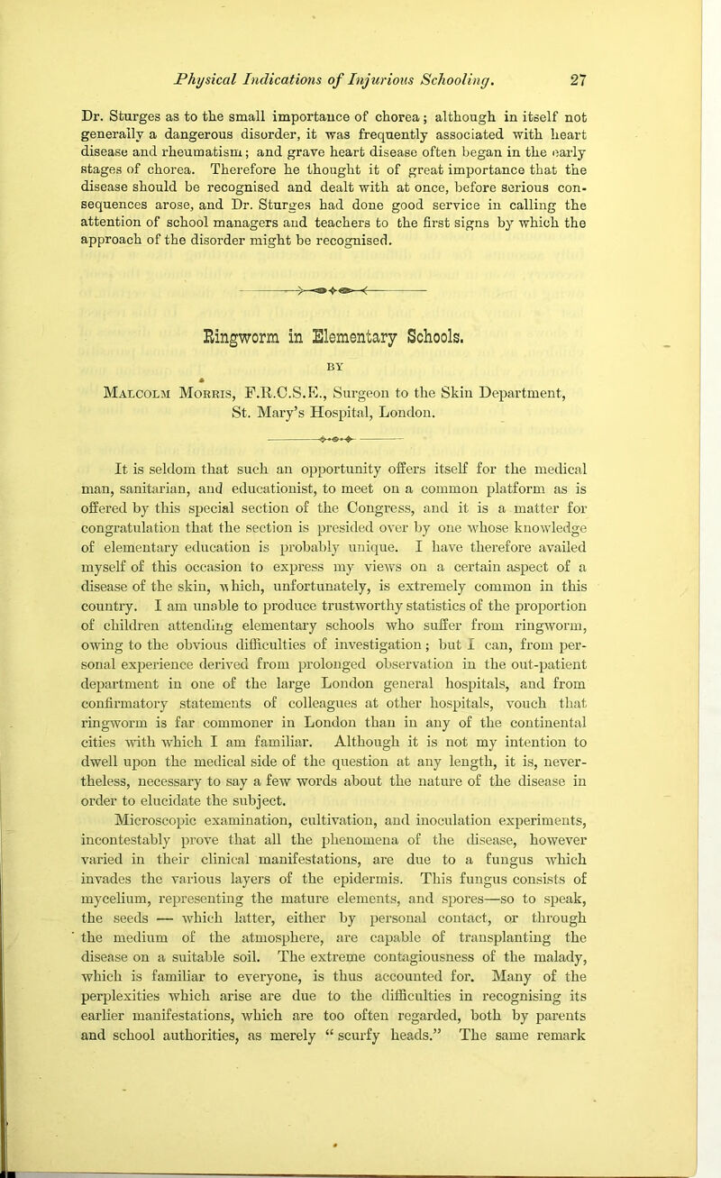 Dr. Sturges as to the sraall importauce of chorea; although in itself not generally a dangerous disorder, it was frequently associated with heart disease and rheumatism; and grave heart disease often began in the early stages of chorea. Therefore he thought it of great importance that the disease should be recognised and dealt with at once, before serious con- sequences arose, and Dr. Sturges had done good service in calling the attention of school managers and teachers to the first signs by which the approach of the disorder might be recognised. - Ringworm in Elementary Schools. BY * Malcolm Morris, F.R.C.S.K., Surgeon to the Skin Department, St. Mary’s Hospital, London. It is seldom that such an opportunity offers itself for the medical man, sanitarian, and educationist, to meet on a common platform as is offered by this special section of the Congress, and it is a matter for congratulation that the section is presided over by one whose knowledge of elementary education is probably unique. I have therefore availed myself of this occasion to express my views on a certain aspect of a disease of the skin, v hich, unfortunately, is extremely common in this country. I am unable to produce trustworthy statistics of the proportion of children attending elementary schools who suffer from ringworm, owing to the obvious difficulties of investigation; but I can, from per- sonal experience derived from prolonged observation in the out-patient department in one of the large London general hospitals, and from confirmatory statements of colleagues at other hospitals, vouch that ringworm is far commoner in London than in any of the continental cities with which I am familiar. Although it is not my intention to dwell upon the medical side of the question at any length, it is, never- theless, necessary to say a few words about the nature of the disease in order to elucidate the subject. Microscopic examination, cultivation, and inoculation experiments, incontestably prove that all the phenomena of the disease, however varied in their clinical manifestations, are due to a fungus which invades the various layers of the epidermis. This fungus consists of mycelium, representing the mature elements, and spores—so to speak, the seeds — which latter, either by personal contact, or through the medium of the atmosphere, are capable of transplanting the disease on a suitable soil. The extreme contagiousness of the malady, which is familiar to everyone, is thus accounted for. Many of the perplexities which arise are due to the difficulties in recognising its earlier manifestations, which are too often regarded, both by parents and school authorities, as merely “ scurfy heads.” The same remark