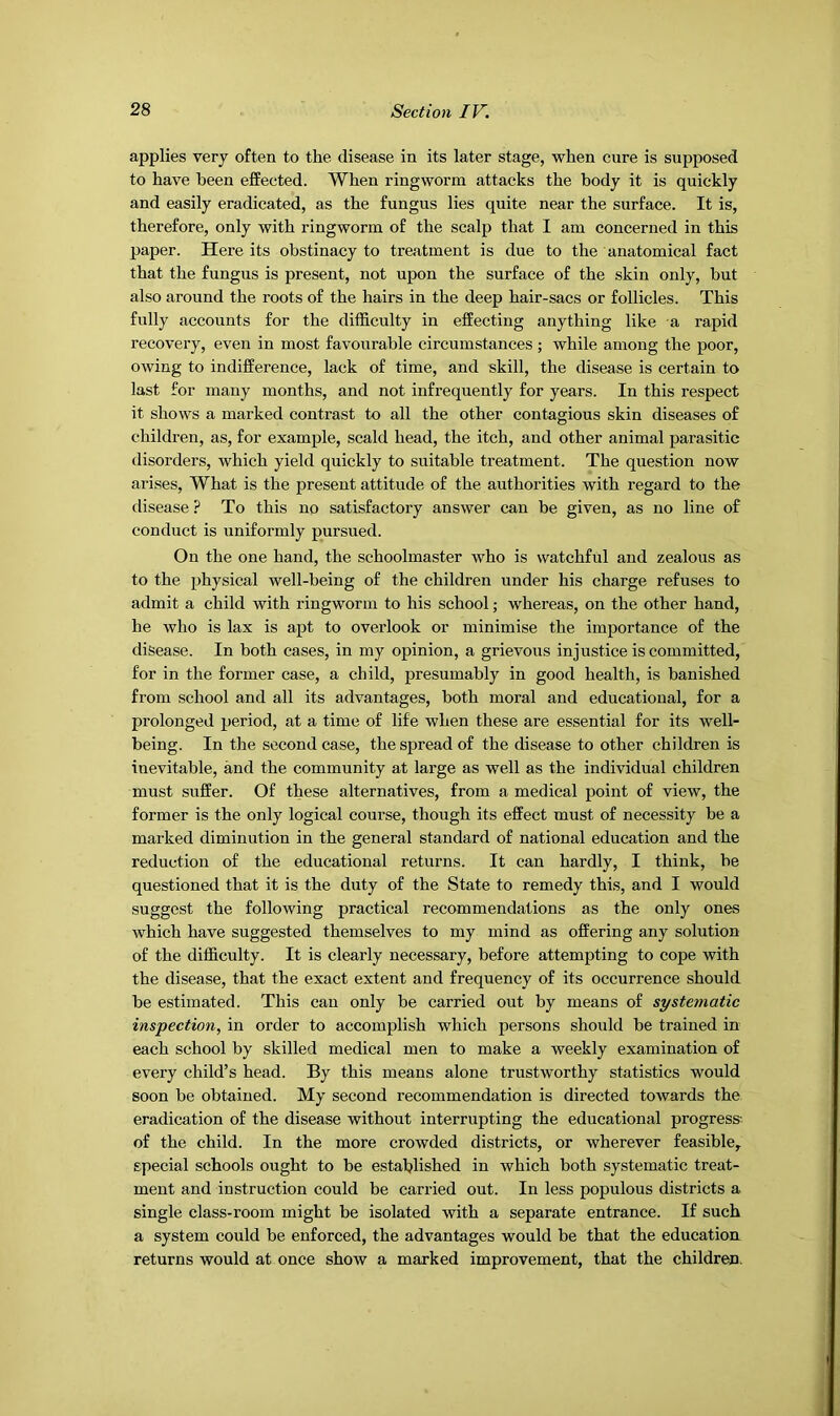 applies very often to the disease in its later stage, when cure is supposed to have been effected. When ringworm attacks the body it is quickly and easily eradicated, as the fungus lies quite near the surface. It is, therefore, only with ringworm of the scalp that I am concerned in this paper. Here its obstinacy to treatment is due to the anatomical fact that the fungus is present, not upon the surface of the skin only, but also around the roots of the hairs in the deep hair-sacs or follicles. This fully accounts for the difficulty in effecting anything like a rapid recovery, even in most favourable circumstances ; while among the poor, owing to indifference, lack of time, and skill, the disease is certain to last for many months, and not infrequently for years. In this respect it shows a marked contrast to all the other contagious skin diseases of children, as, for example, scald head, the itch, and other animal parasitic disorders, which yield quickly to suitable treatment. The question now arises. What is the present attitude of the authorities with regard to the disease ? To this no satisfactory answer can be given, as no line of conduct is uniformly pursued. On the one hand, the schoolmaster who is watchful and zealous as to the physical well-being of the children under his charge refuses to admit a child with ringworm to his school; whereas, on the other hand, he who is lax is apt to overlook or minimise the importance of the disease. In both cases, in my opinion, a grievous injustice is committed, for in the former case, a child, presumably in good health, is banished from school and all its advantages, both moral and educational, for a prolonged period, at a time of life when these are essential for its well- being. In the second case, the spread of the disease to other children is inevitable, and the community at large as well as the individual children must suffer. Of these alternatives, from a medical point of view, the former is the only logical course, though its effect must of necessity be a marked diminution in the general standard of national education and the reduction of the educational returns. It can hardly, I think, be questioned that it is the duty of the State to remedy this, and I would suggest the following practical recommendations as the only ones which have suggested themselves to my mind as offering any solution of the difficulty. It is clearly necessary, before attempting to cope with the disease, that the exact extent and frequency of its occurrence should be estimated. This can only be carried out by means of systematic inspection, in order to accomplish which persons should be trained in each school by skilled medical men to make a weekly examination of every child’s head. By this means alone trustworthy statistics would soon be obtained. My second recommendation is directed towards the eradication of the disease without interrupting the educational progress- of the child. In the more crowded districts, or wherever feasible, special schools ought to be established in which both systematic treat- ment and instruction could be carried out. In less populous districts a single class-room might be isolated with a separate entrance. If such a system could be enforced, the advantages would be that the education returns would at once show a marked improvement, that the children.