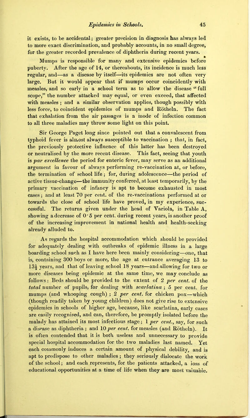 it exists, to be accidental; greater precision in diagnosis has always led to more exact discrimination, and probably accounts, in no small degree, for the greater recorded prevalence of diphtheria during recent years. » Mumps is responsible for many and extensive epidemics before puberty. After the age of 14, or thei*eabouts, its incidence is much less regular, and—as a disease by itself—its epidemics are not often very large. But it would appear that if mumps occur coincidently with measles, and so early in a school term as to allow the disease “ full scope,” the number attacked may equal, or even exceed, that affected with measles ; and a similar observation applies, though possibly with less force, to coincident epidemics of mumps and Rotheln. The fact that exhalation from the air passages is a mode of infection common to all three maladies may throw some light on this point. Sir George Paget long since pointed out that a convalescent from typhoid fever is almost always susceptible to vaccination ; that, in fact, the previously protective influence of this latter has been destroyed or neutralised by the more recent disease. This fact, seeing that youth is par excellence the period for enteric fever, may serve as an additional argument in favour of always performing re-vaccination at, or before, the termination of school life; for, during adolescence—the period of active tissue-change—the immunity conferred, at least temporarily, by the primary vaccination of infancy is apt to become exhausted in most cases; and at least 70 per cent, of the re-vaccinations performed at or towards the close of school life have proved, in my experience, suc- cessful. The returns given under the head of Variola, in Table A, showing a decrease of O'5 per cent, during recent years, is another proof of the increasing improvement in national health and health-seeking already alluded to. As regards the hospital accommodation which should be provided for adequately dealing with outbreaks of epidemic illness in a large boarding school such as I have here been mainly considering—one, that is, containing 300 boys or more, the age at entrance averaging 13 to 13^ years, and that of leaving school 18 years—and allowing for two or more diseases being epidemic at the same time, we may conclude as follows: Beds should be provided to the extent of 2 per cent, of the total number of pupils, for dealing with scarlatina ; 5 per cent, for mumps (and whooping cough) ; 2 per cent, for chicken pox—which (though readily taken by young children) does not give rise to extensive epidemics in schools of higher age, because, like scarlatina, early cases are easily recognised, and can, therefore, be promptly isolated before the malady has attained its most infectious stage; 1 per cent., say, for such a disease as diphtheria ; and 10 per cent, for measles (and Rotheln). It is often contended that it is both useless and unnecessary to provide special hospital accommodation for the two maladies last named. Yet each commonly induces a certain amount of physical debility, and is apt to predispose to other maladies ; they seriously dislocate the work of the school; and each represents, for the patients attacked, a loss of educational opportunities at a time of life when they are most valuable.