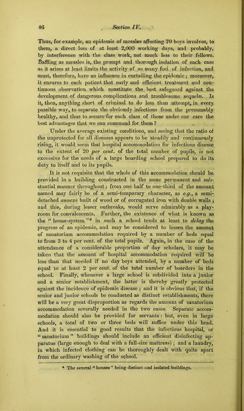 Thus, for example, au epidemic of measles affecting 70 boys involves, to them, a direct loss of at least 2,000 working days, and probably, by interference with the class work, not much less to their fellows. Baffling as measles is, the prompt and thorough isolation of each case as it arises at least limits the activity of so many foci of infection, and must, therefore, have an influence in curtailing the epidemic; moreover, it ensures to each patient that early and efficient treatment and con- tinuous observation which constitute the best safeguard against the development of dangerous complications and troublesome sequelae. Is it, then, anything short of criminal to do less than attempt, in every possible way, to separate the obviously infectious from the presumably healthy, and thus to secure*for each class of those under our care the best advantages that we can command for them ? Under the average existing conditions, and seeing that the ratio of the unprotected for all diseases appears to be steadily and continuously rising, it would seem that hospital accommodation for infectious disease to the extent of 20 per cent, of the total number of pupils, is not excessive for the needs of a large boarding school prepared to do its duty to itself and to its pupils. It is not requisite that the whole of this accommodation should be provided in a building constructed in the same permanent and sub- stantial manner throughout; from one half to one-third of the amount named may fairly be of a semi-temporary character, as e.g., a semi- detached annexe built of wood or of corrugated iron with double walls ; and this, during lesser outbreaks, would serve admirably as a play- room for convalescents. Further, the existence of what is known as the “ house-system ”* in such a school tends at least to delay the progress of an epidemic, and may be considered to lessen the amonut of sanatorium accommodation required by a number of beds equal to from 3 to 4 per cent, of the total pupils. Again, in the case of the attendance of a considerable proportion of day scholars, it may be taken that the amount of hospital accommodation required will be less than that needed if no day boys attended, by a number of beds equal to at least 2 per cent, of the total number of boarders in the school. Finally, whenever a large school is subdivided into a junior and a senior establishment, the latter is thereby greatly protected against the incidence of epidemic disease ; and it is obvious that, if the senior and junior schools be conducted as distinct establishments, there will be a very great disproportion as regards the amount of sanatorium accommodation severally needed in the two cases. Separate accom- modation should also be provided for servants: but, even in large schools, a total of two or three beds will suflBce under this head. And it is essential to good results that the infectious hospital, or “ sanatorium ” buildings should include an efficient disinfecting ap- paratus (large enough to deal with a full-size mattress) ; and a laundry, in which infected clothing can be thoroughly dealt with quite apart from the ordinary washing of the school. * The several “ houses ” being distinct and isolated buildings.