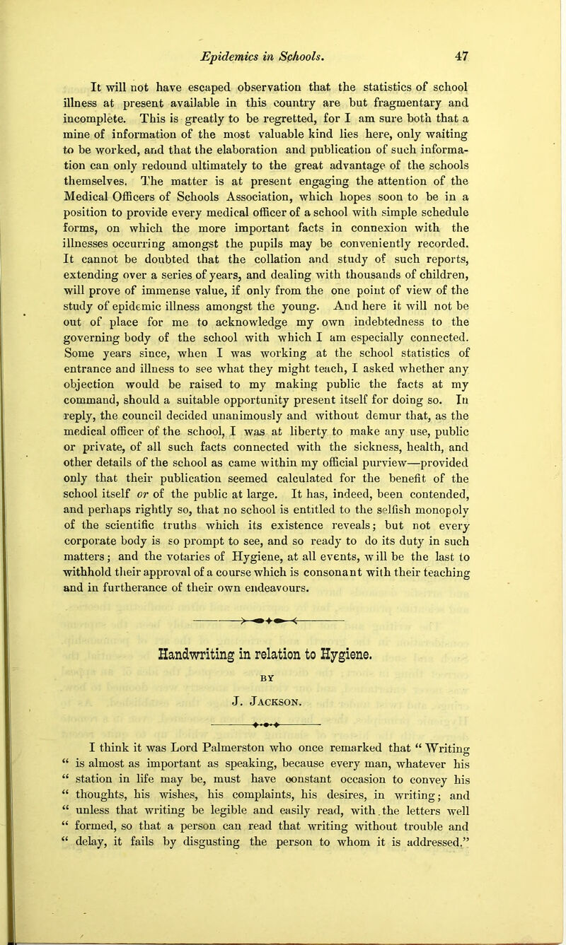 It will not have escaped observation that the statistics of school illness at present available in this country are but fragmentary and incomplete. This is greatly to be regretted, for I am sure both that a mine of information of the most valuable kind lies here, only waiting to be worked, and that the elaboration and publication of such informa- tion can only redound ultimately to the great advantage of the schools themselves. The matter is at present engaging the attention of the Medical OlBcers of Schools Association, which hopes soon to be in a position to provide every medical officer of a school with simple schedule forms, on which the more important facts in connexion with the illnesses occurring amongst the pupils may be conveniently recorded. It cannot be doubted that the collation and study of such reports, extending over a series of years, and dealing with thousands of children, will prove of immense value, if only from the one point of view of the study of epidemic illness amongst the young. And here it will not be out of place for me to acknowledge my own indebtedness to the governing body of the school with which I am especially connected. Some years since, when I was working at the school statistics of entrance and illness to see what they might teach, I asked whether any objection would be raised to my making public the facts at my command, should a suitable opportunity present itself for doing so. In reply, the council decided unanimously and without demur that, as the medical officer of the school, I was at liberty to make any use, public or private, of all such facts connected with the sickness, health, and other details of the school as came within my official purview—provided only that their publication seemed calculated for the benefit of the school itself or of the public at large. It has, indeed, been contended, and perhaps rightly so, that no school is entitled to the selfish monopoly of the scientific truths which its existence reveals; but not every corporate body is so prompt to see, and so ready to do its duty in such matters; and the votaries of Hygiene, at all events, w ill be the last to withhold their approval of a course which is consonant with their teaching and in furtherance of their own endeavours. Handwriting in relation to Hygiene. BY J. Jackson. I think it was Lord Palmerston who once remarked that “ Writinsr O “ is almost as important as speaking, because every man, whatever his “ station in life may be, must have constant occasion to convey his “ thoughts, his wishes, his complaints, his desires, in writing; and “ unless that writing be legible and easily read, with.the letters well “ formed, so that a person can read that writing without trouble and “ delay, it fails by disgusting the person to whom it is addressed,”