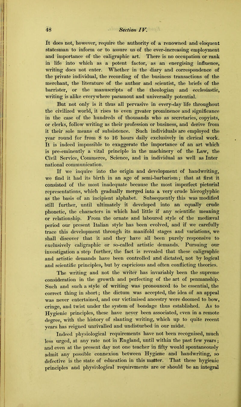 It does not, however, require the authority of a renowned and eloquent statesman to inform or to assure us of the ever-increasing employment and importance of the caligraphic art. There is no occupation or rank in life into which as a potent factor, as an energising influence, writing does not enter. Whether in the diary and correspondence of the private individual, the recording of the business transactions of the merchant, the literature of the author and scientist, the briefs of the barrister, or the manuscripts of the theologian and ecclesiastic, writing is alike everywhere paramout and universally potential. But not only is it thus all pervasive in every-day life throughout the civilized world, it rises to even greater prominence and significance in the case of the hundreds of thousands who as secretaries, copyists, or clerks, follow writing as their profession or business, and derive from it their sole means of subsistence. Such individuals are employed the year round for from 8 to 16 hours daily exclusively in clerical work. It is indeed impossible to exaggerate the importance of an art which is pre-eminently a vital principle in the machinery of the Law, the Civil Service, Commerce, Science, and in individual as well as Inter national communication. If we inquire into the origin and development of handwriting, we find it had its birth in an age of semi-barbarism; that at first it consisted of the most inadequate because the most imperfect pictorial representations, which gradually merged into a very crude hieroglyphic as the basis of an incipient alphabet. Subsequently this was modified still further, until ultimately it developed into an equally crude phonetic, the characters in which had little if any scientific meaning or relationship. From the ornate and laboured style of the mediaeval period our present Italian style has been evolved, and if we carefully trace this development through its manifold stages and variations, we shall discover that it and they have all been purely responsive to exclusively caligraphic or so-called artistic demands. Pursuing our investigation a step further, the fact is revealed that these caligraphic and artistic demands have been controlled and dictated, not by logical and scientific principles, but by capricious and often conflicting theories. The writing and not the writer has invariably been the supreme consideration in the growth and perfecting of the art of penmanship. Such and such a style of writing was pronounced to be essential, the correct thing in short; the dictum was accepted, the idea of an appeal was never entertained, and our victimised ancestry were doomed to bow, cringe, and twist under the system of bondage thus established. As to Hygienic principles, these have never been associated, even in a remote degree, with the history of slanting writing, which up to quite recent years has reigned unrivalled and undisturbed in our midst. Indeed physiological requirements have not been recognised, much less urged, at any rate not in England, until within the past few years ; and even at the present day not one teacher in fifty would spontaneously admit any possible connexion between Hygiene and handwriting, so defective is the state of education in this matter. That these hygienic principles and physiological requirements are or should be an integral