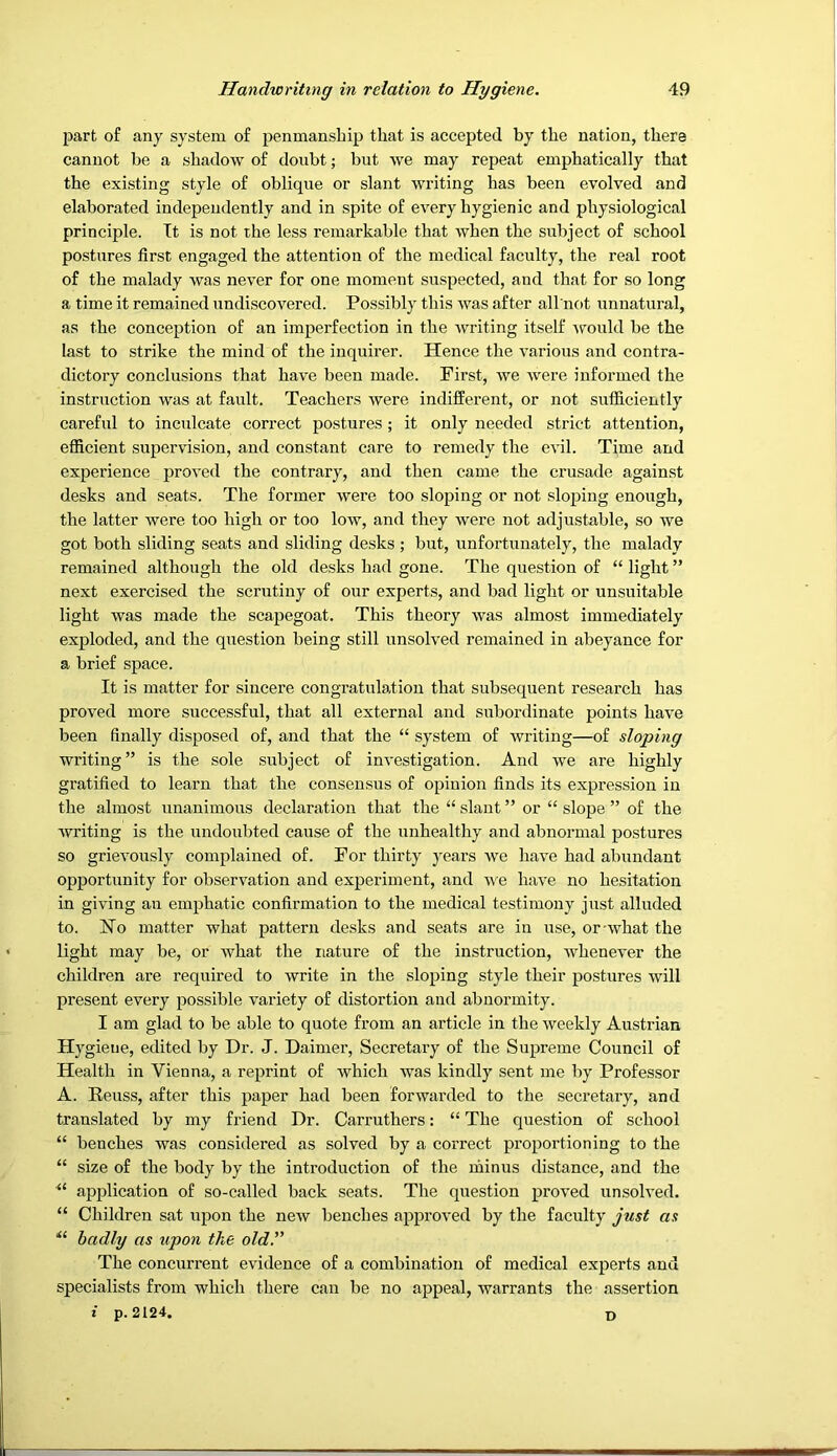 part of any system of penmanship that is accepted by the nation, there cannot be a shadow of doixbt; but we may repeat emphatically that the existing style of oblique or slant writing has been evolved and elaborated independently and in spite of every hygienic and physiological principle. It is not the less remarkable that when the subject of school postures first engaged the attention of the medical faculty, the real root of the malady was never for one moment suspected, and that for so long a time it remained undiscovered. Possibly this was after all not unnatural, as the conception of an imperfection in the writing itself -\yould be the last to strike the mind of the inquirer. Hence the various and contra- dictory conclusions that have been made. First, we were informed the instruction was at fault. Teachers were indifferent, or not sufficiently careful to inculcate correct postures; it only needed strict attention, efficient supervision, and constant care to remedy the evil. Time and experience proved the contrary, and then came the crusade against desks and seats. The former were too sloping or not sloping enough, the latter were too high or too low, and they were not adjustable, so we got both sliding seats and sliding desks ; but, unfortunately, the malady remained although the old desks had gone. The question of “ light ” next exercised the scrutiny of our experts, and bad light or unsuitable light was made the scapegoat. This theory was almost immediately exploded, and the question being still unsolved remained in abeyance for a brief space. It is matter for sincere congratulation that subsequent research has proved more successful, that all external and subordinate points have been finally disposed of, and that the “ system of writing—of sloping writing” is the sole subject of investigation. And we are highly gratified to learn that the consensus of opinion finds its expression in the almost unanimous declaration that the “ slant ” or “ slope ” of the writing is the undoubted cause of the unhealthy and abnormal postures so grievously complained of. For thirty j^ears we have had abundant opportunity for observation and experiment, and we have no hesitation in giving an emphatic confirmation to the medical testimony just alluded to. No matter what pattern desks and seats are in use, or-what the light may be, or what the nature of the instruction, whenever the children are required to write in the .sloping style their postures will present every possible variety of distortion and abnormity. I am glad to be able to quote from an article in the weekly Austrian Hygiene, edited by Dr. J. Daimer, Secretary of the Supreme Council of Health in Vienna, a reprint of Avhich was kindly sent me by Professor A. Reuss, after this paper had been forwarded to the secretary, and translated by my friend Dr. Carruthers: “ The question of school “ benches was considered as solved by a correct proportioning to the “ size of the body by the introduction of the minus distance, and the application of so-called back seats. The question proA’ed unsolved. “ Children sat upon the new benches approved by the faculty just as badly as upon the old. The concurrent evidence of a combination of medical experts and specialists from which there can be no appeal, warrants the assertion i p. 2124. D