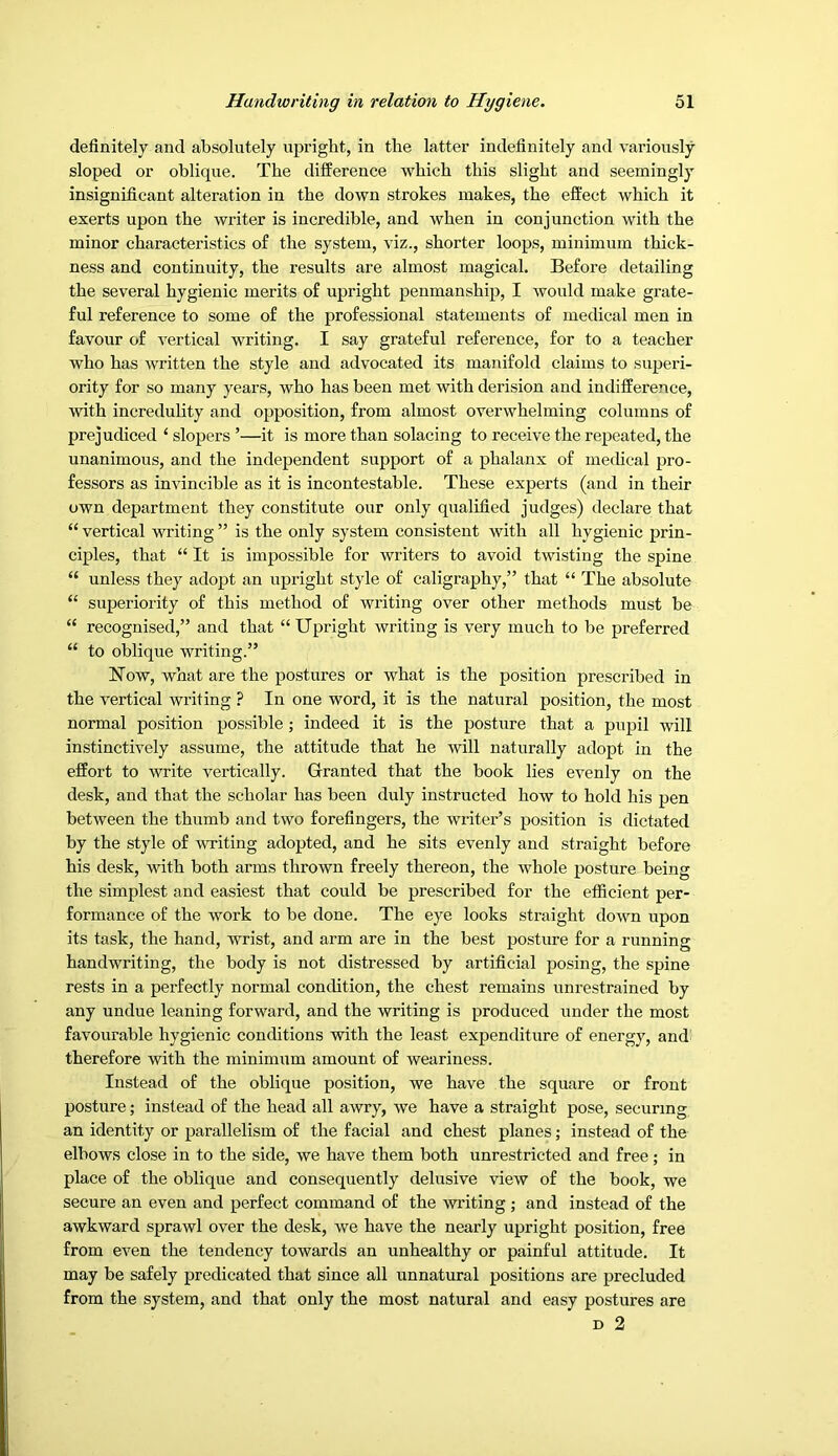 definitely and absolutely upright, in the latter indefinitely and variously sloped or oblique. The difference which this slight and seemingly insignificant alteration in the down strokes makes, the effect which it exerts upon the writer is incredible, and when in conjunction with the minor characteristics of the system, viz., shorter loops, minimum thick- ness and continuity, the results are almost magical. Before detailing the several hygienic merits of upright penmanship, I would make grate- ful reference to some of the professional statements of medical men in favour of vertical writing. I say grateful reference, for to a teacher who has written the style and advocated its manifold claims to superi- ority for so many years, who has been met with derision and indifference, with incredulity and opposition, from almost overwhelming columns of prejudiced ‘ slopers ’—it is more than solacing to receive the repeated, the unanimous, and the independent support of a phalanx of medical pro- fessors as invincible as it is incontestable. These experts (and in their own department they constitute our only qualified judges) declare that “ vertical writing ” is the only system consistent with all hygienic prin- ciples, that “ It is impossible for writers to avoid twisting the spine “ unless they adopt an upright style of caligraphy,” that “ The absolute “ superiority of this method of wi’iting over other methods must be “ recognised,” and that “Upright writing is very much to be preferred “ to oblique writing.” Now, what are the postures or what is the position prescribed in the vertical writing ? In one word, it is the natural position, the most normal position possible; indeed it is the posture that a pupil will instinctively assume, the attitude that he will naturally adopt in the effort to write vertically. Granted that the book lies evenly on the desk, and that the scholar has been duly instructed how to hold his pen between the thumb and two forefingers, the writer’s position is dictated by the style of writing adopted, and he sits evenly and straight before his desk, with both arms thrown freely thereon, the whole posture being the simplest and easiest that could be prescribed for the efficient per- formance of the work to be done. The eye looks straight down upon its task, the hand, wrist, and arm are in the best posture for a running handwriting, the body is not distressed by artificial posing, the spine rests in a perfectly normal condition, the chest remains unrestrained by any undue leaning forward, and the writing is produced under the most favourable hygienic conditions with the least expenditure of energy, and therefore with the minimum amount of weariness. Instead of the oblique position, we have the square or front posture; instead of the head all awry, we have a straight pose, securing an identity or parallelism of the facial and chest planes; instead of the elbows close in to the side, we have them both unrestricted and free; in place of the oblique and consequently delusive view of the book, we secure an even and perfect command of the writing ; and instead of the awkward sprawl over the desk, v/e have the nearly upright position, free from even the tendency towards an unhealthy or painful attitude. It may be safely predicated that since all unnatural positions are precluded from the system, and that only the most natural and easy postures are D 2