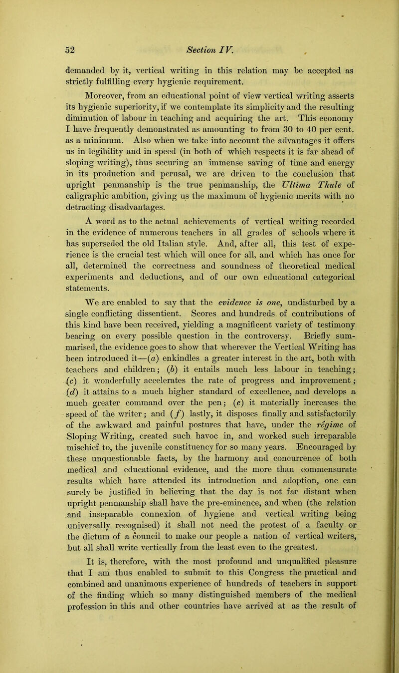 demanded by it, vertical writing in this relation may be accepted as strictly fulfilling every hygienic requirement. Moreover, from an educational point of view vertical writing asserts its hygienic superiority, if we contemplate its simplicity and the resulting diminution of labour in teaching and acquiring the art. This economy I have frequently demonstrated as amounting to from 30 to 40 per cent, as a minimum. Also when we take into aecount the advantages it offers us in legibility and in speed (in both of which respects it is far ahead of sloping writing), thus securing an immense saving of time and energy in its production and perusal, we are driven to the conclusion that upright penmanship is the true penmanship, the Ultima Thule of caligraphic ambition, giving us the maximum of hygienic merits with no detracting disadvantages. A word as to the actual achievements of vertical writing recorded in the evidence of numerous teachers in all grades of schools where it has superseded the old Italian style. And, after all, this test of expe- rience is the crucial test which will once for all, and which has once for all, determined the correctness and soundness of theoretical medical experiments and deductions, and of our own educational categorical statements. We are enabled to say that the evidence is one, undisturbed by a single conflicting dissentient. Scores and hundreds of contributions of this kind have been received, yielding a magnificent variety of testimony bearing on every possible question in the controversy. Briefly sum- marised, the evidence goes to show that wherever the Vertical Writing has been introduced it—(a) enkindles a greater interest in the art, both with teachers and children; (6) it entails much less labour in teaching; (c) it wonderfully accelerates the rate of progress and improvement; (c?) it attains to a much higher standard of excellence, and develops a much greater command over the pen; (e) it materially increases the speed of the writer; and (/) lastly, it disposes finally and satisfactorily of the awkward and painful postures that have, under the regime of Sloping Writing, created such havoc in, and worked such irreparable mischief to, the juvenile constituency for so many years. Encouraged by these unquestionable facts, by the harmony and concurrence of both medical and educational evidence, and the more than commensurate results which have attended its introduction and adoption, one can surely be justified in believing that the day is not far distant when upright penmanship shall have the pre-eminence, and when (the relation and inseparable connexion of hygiene and vertical writing being universally recognised) it shall not need the protest of a faculty or the dictum of a council to make our people a nation of vertical writers, but all shall write vertically from the least even to the greatest. It is, therefore, with the most profound and unqualified pleasure that I am thus enabled to submit to this Congress the practical and combined and unanimous experience of hundreds of teachers in support of the finding which so many distinguished members of the medical profession in this and other countries have arrived at as the result of