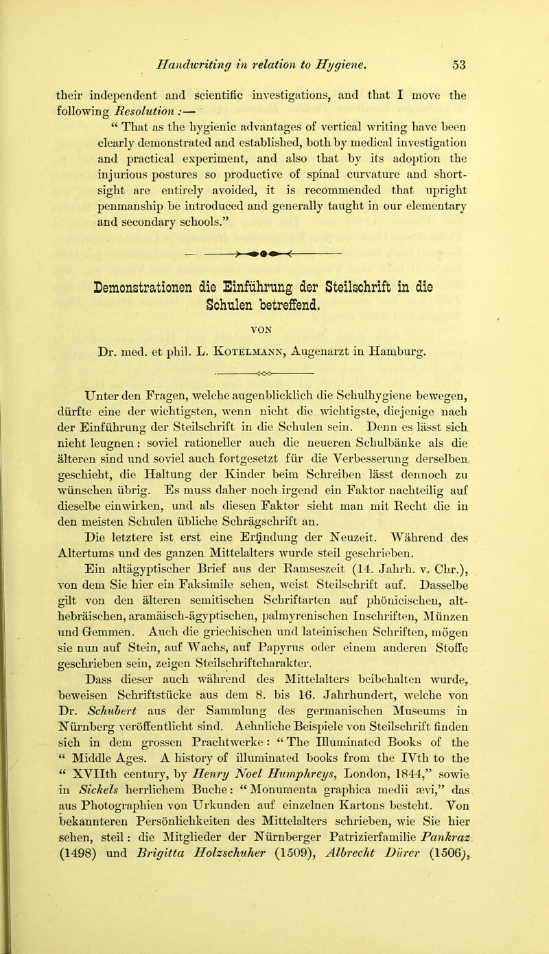 their independent and scientific investigations, and that I move the following Resolution:— “ That as the hygienic advantages of vertical writing have been clearly demonstrated and established, both by medical investigation and practical experiment, and also that by its adoption the injurious postures so productis'e of spinal curvature and short- sight are entirely avoided, it is recommended that upright penmanship be introduced and generally taught in our elementary and secondary schools.” - Demonstrationen die Einfiihrting der Steilschrift in die Schulen betreffend. VON Dr. med. et phil. L. Koteljiann, Augenarzt in Hamburg. ^OO Unter den Fragen, welche augenblicklich die Schulhygiene bewegen, diirfte eine der wichtigsten, wenn nicht die wichtigste, diejenige nach der Einfiihrung der Steilschrift in die Schulen sein. Denn es lasst sich nicht leugnen: soviel rationeller auch die neueren Schulbiinke als die alteren sind und soviel auch fortgesetzt fiir die Verbesserung derselben geschieht, die Haltung der Kinder beim Schreiben lasst dennoch zu wiinschen iibrig. Es muss daher noch irgend ein Faktor nachteilig auf dieselbe einwirken, und als diesen Faktor sieht man mit Recht die in den meisten Schulen iibliche Schragschrift an. Die letztere ist erst eine Er^ndung der Neuzeit. Wahrend des Altertums und des ganzen Mittelalters wurde steil geschrieben. Ein altagyptischer Brief aus der Ramseszeit (14. Jahrli. v. Chr.), von dem Sie bier ein Faksimile sehen, weist Steilschrift auf. Dasselbe gilt von den alteren semitischen Schriftarten auf phonicischeu, alt- hebraischen, aramaisch-agyptischen, palmyrenischen Inschriften, Miinzen und Gemmen. Auch die griechischen und lateinischen Schriften, mogen sie nun auf Stein, auf Wachs, auf Papyrus oder einem anderen Stoffe geschrieben sein, zeigen Steilschriftcharakter. Dass dieser auch wahrend des Mittelalters beibehalteu wurde, beweisen Schriftstiicke aus dem 8. bis 16. Jahrhundert, welche von Dr. Schubert aus der Sammlung des germanischen Museums in Kurnberg verofEentlicht sind. Aehnliche Beispiele von Steilschrift finden sich in dem grossen Prachtwerke: “ The Illuminated Books of the “ Middle Ages. A history of illuminated books from the IVth to the “ XVIIth century, by Henry Noel Humphreys, London, 1844,” sowie in Sickels herrlichem Buche: “ Monumenta graphica medii mvi,” das aus Photographien von Urkunden auf einzelnen Kartons besteht. Von bekannteren Personlichkeiten des Mittelalters schrieben, wie Sie hier sehen, steil: die Mitglieder der Kurnberger Patrizierfamilie Panhraz (1498) und Brigitta Holzschuher (1509), Albrecht Durer (1506),