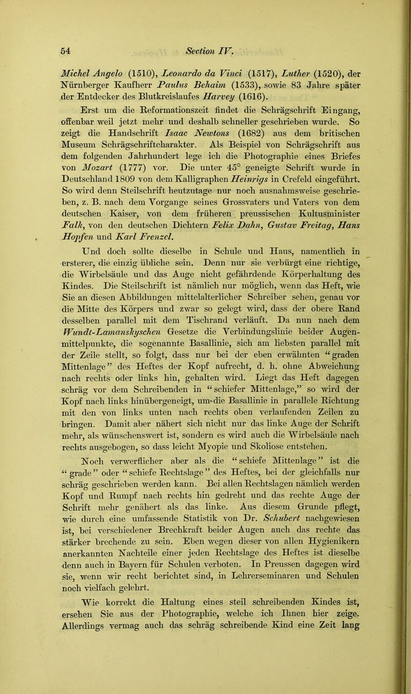 Michel Angelo (1510), Leonardo da Vinci (1517), Luther (1520), der Niirnberger Kaufherr Paulus Behaini (1533), sowie 83 Jahre spater der Entdecker des Blutkreislaufes Harvey (1616). Erst um die Reformationszeit findet die Schragsclirift Eingang, ofEenbar weil jetzt mebr und deshalb scbneller geschrieben wurde. So zeigt die Handschrift Isaac Newtons (1682) aus deni britiscben Museum Scbragscbriftcbarakter. Als Beispiel von Scbragscbrift aus dem folgenden Jabrbundert lege icb die Photograpbie eines Briefes von Mozart (1777) vor. Die unter 45° geneigte Schrift wurde in Deutschland 1809 von dem Kalligraphen in Crefeld eingefiihrt. So wil’d denn Steilsclirift heutzutage nur noch ausnahmsweise geschrie- ben, z. B. nach dem Vorgange seines Grossvaters und Vaters von dem deutschen Kaiser, von dem friiheren preussischen Kultusminister Falk, von den deutschen Dichtern Felix Hahn, Gustav Freitag, Hans Hopfen und Karl Frenzel. Und doch sollte dieselbe in Schule und Haus, namentlich in ersterer, die einzig iibliche sein. Denn nur sie verbiirgt eine richtige, die Wirbelsaule und das Auge nicht gefahrdende Korperhaltung des Kindes. Die Steilschrift ist namlich nur moglich, wenn das Heft, wie Sie an diesen Abbildungen mittelalterlicher Schreiber sehen, genau vor die Mitte des Korpers und zwar so gelegt wird, dass der obere Rand desselben parallel mit dem Tischrand verlauft. Da nun nach dem Wundt-Lamanskyschen Gesetze die Verbindungslinie beider Augen- mittelpmikte, die sogenannte Basallinie, sich am liebsten parallel mit der Zeile stellt, so folgt, dass nur bei der eben erwahnten “graden Mittenlage” des Heftes der Kopf aufrecht, d. h. ohne Abweichung nach rechts oder links hin, gehalten wird. Liegt das Heft dagegen schrag vor dem Schreibenden in “schiefer Mittenlage,” so wird der Kopf nach links hiniibergeneigt, um*die Basallinie in parallele Richtung mit den von links unten nach rechts oben verlaufenden Zeilen zu bringen. Damit aber nahert sich nicht nur das linke Auge der Schrift mehr, als wiinschenswert ist, sondern es wird auch die Wirbelsaule nach rechts ausgebogen, so dass leicht Myopie und Skoliose entstehen. Noch verwerflicher aber als die “schiefe Mittenlage” ist die “ grade ” oder “ schiefe Rechtslage ” des Heftes, bei der gleichfalls nur schrag geschrieben werden kann. Bei alien Rechtslagen namlich werden Kopf und Rumpf nach rechts hin gedreht und das rechte Auge der Schrift mehr genahert als das linke. Aus diesem Grunde pflegt, wie durch eine umfassende Statistik von Dr. Schubert nachgewiesen ist, bei verschiedener Brechkraft beider Augen auch das rechte das starker brechende zu sein. Eben wegen dieser von alien Hygienikern anerkannten Nachteile einer jeden Rechtslage des Heftes ist dieselbe denn auch in Bayern fiir Schulen verboten. In Preussen dagegen wird sie, wenn wir recht berichtet sind, in Lehrerseminaren und Schulen noch vielfach gelehrt. Wie korrekt die Haltung eines steil schreibenden Kindes ist, ersehen Sie aus der Photograpbie, welche ich Ihnen hier zeige. Allerdings vermag auch das schrag schreibende Kind eine Zeit lang