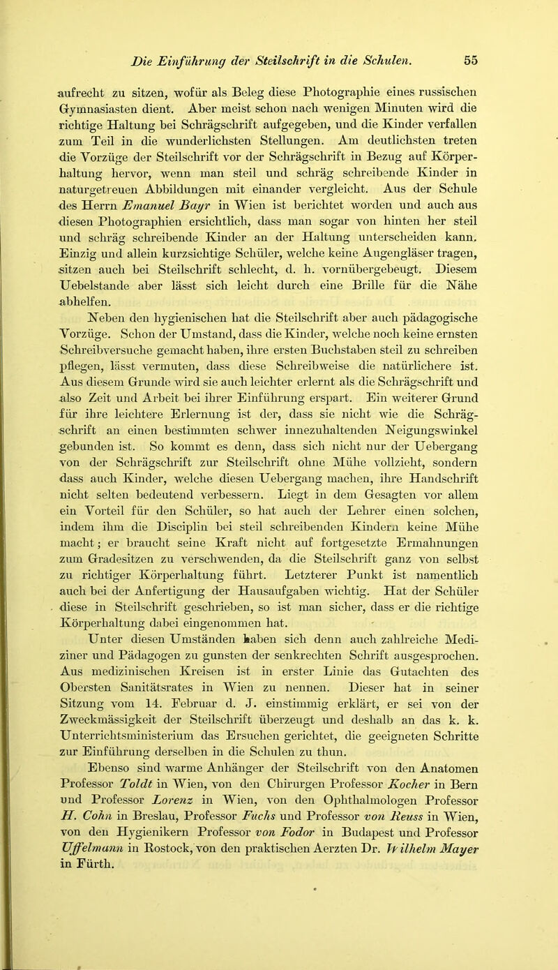 aufrecht zu sitzen, wofiir als Beleg diese Pliotographie eiues russischen Gymnasiasten dient. Aber meist scbon nacb wenigen Minuten wird die richtige Haltung bei Schragscbrift aufgegeben, und die Kinder verfallen zum Teil in die -vyunderlicbsten Stellungen. Am deutlicbsten treten die Vorziige der Steilschrift vor der Schragscbrift in Bezug auf Korper- haltung hervor, wenn man steil und schrag scbreibende Kinder in naturgetreuen Abbildungen mit einander vergleicht. Aus der Schule des Herrn Emanuel Bayr in Wien ist berichtet -worden und auch aus diesen Photograpbien ersichtlicb, dass man sogar von hinten her steil und scbrag scbreibende Kinder an der Haltung unterscbeiden kann. Einzig und allein kurzsicbtige Scbiiler, welcbe keine Augenglaser tragen, sitzen aucb bei Steilschrift schlecbt, d. b. vorniibergebeugt. Diesem Uebelstande aber lasst sicb leicbt durcb eine Bribe fiir die Nabe abhelfen. Keben den bygieniscben bat die Steilschrift aber aucb piidagogiscbe Vorziige. Scbon der Umstand, dass die Kinder, welcbe nocb keine ernsten Schreibversucbe gemacbt haben, ibre ersten Bucbstaben steil zu scbreiben pflegen, lasst vermuten, dass diese Scbreibweise die natiirlicbere ist. Aus diesem Grunde wird sie aucb leicbter erlernt als die Schragscbrift und also Zeit und Arbeit bei ibrer Eiufubrung erspart. Ein weiterer Grund fiir ibre leicbtere Erlernung ist der, dass sie nicbt wie die Scbrag- scbrift an einen bestimmten scbwer iunezubaltenden Keigungswinkel gebunden ist. So kommt es deuu, dass sicb nicbt nur der Uebergang von der Schragscbrift zur Steilschrift obne Miibe vollziebt, sondern dass aucb Kinder, welcbe diesen Uebergang macben, ibre Handscbrift nicbt selten bedeutend verbessern. Liegt in dem Gesagten vor allem ein Vorteil fiir den Scbiiler, so hat aucb der Lebrer einen solcben, iudem ibm die Discipliu bei steil scbreibendeu Kindera keine Miibe macbt; er braucbt seine Kraft nicbt auf fortgesetzte Ermabnungen zum Gradesitzen zu verscbwenden, da die Steilschrift ganz von selbst zu ricbtiger Korperbaltung fiihrt. Letzterer Punkt ist namentlicb aucb bei der Anfertigung der Hausaufgaben wicbtig. Hat der Scbiiler diese in Steilschrift gescbrieben, so ist man sicber, dass er die richtige Korperbaltung dabei eingenommen bat. Unter diesen Umstanden kabeu sicb denn aucb zablreicbe Medi- ziner und Padagogen zu gunsten der senkrecbten Scbrift ausgesprocben. Aus mediziniscben Kreisen ist in erster Liuie das Gutacbten des Obersten Sanitatsrates in Wien zu nenneu. Dieser bat in seiner Sitzung vom 14. Februar d. J. einstimmig erklart, er sei von der Zweckmassigkeit der Steilschrift iiberzeugt und desbalb an das k. k. Unterricbtsministerium das Ersucbeu gericbtet, die geeigneten Schritte zur Einfiibrung derselben in die Scbuleu zu thun. Ebenso sind warme Anbanger der Steilschrift von den Anatomen Professor Toldt in Wien, von den Cbirurgen Professor Kocher in Bern und Professor Lorenz in Wien, von den Opbtbalmologen Professor H. Cohn in Breslau, Professor Fuchs und Professor von Reuss in Wien, von den Hygienikern Professor von Fodor in Budapest und Professor Uffelmann in Rostock, von den praktiscben Aerzten Dr. fyilhelm Mayer in Fiirtb.