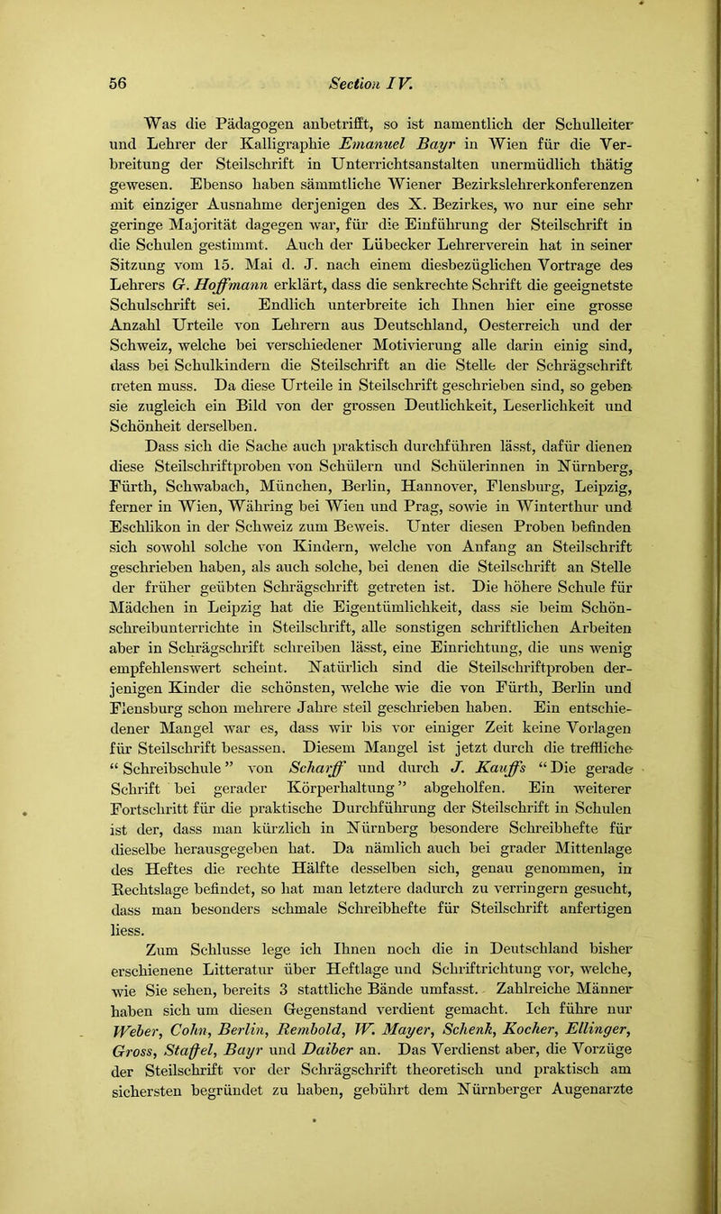 Was die Padagogen anbetrifft, so ist namentlich der Scliulleiter und Lehrer der Kalligraphie Emanuel Bayr in Wien fiir die Ver- breitung der Steilschrift in Unterrichtsanstalten unermudlich thatig gewesen. Ebenso haben sainmtliche Wiener Bezirkslebrerkonferenzen mit einziger Ausnahme derjenigen des X. Bezirkes, wo nur eine sebr geringe Majoritat dagegen war, fiir die Einfiibrung der Steilschrift in die Schulen gestimmt. Auch der Liibecker Lehrerverein hat in seiner Sitzung vom 15. Mai d. J. naeh einem diesbeziiglichen Vortrage des Lehrers G. Hoffmann erklart, dass die senkrechte Schrift die geeignetste Schulschrift sei. Endlich unterbreite ich Ihnen bier eine grosse Anzahl Urteile von Lehrern aus Deutschland, Oesterreich und der Schweiz, welche bei verschiedener Motivierung alle darin einig sind, dass bei Schulkindern die Steilschi’ift an die Stelle der Schragschrift creten muss. Da diese Urteile in Steilschrift geschrieben sind, so geben sie zugleich ein Bild von der grossen Deutlichkeit, Leserlichkeit und Schonheit derselben. Dass sich die Sache auch praktisch durchfiihren lasst, dafiir dienen diese Steilschriftproben von Schiilern und Schiilerinnen in Xiirnberg, Fiirth, Schwabach, Miinchen, Berlin, Hannover, Elensburg, Leipzig, ferner in Wien, Wahring bei Wien und Prag, sowie in Winterthur und Eschlikon in der Schweiz zuin Beweis. Unter diesen Proben befinden sich sowohl solche von Kindern, welche von Anfang an Steilschrift geschrieben haben, als auch solche, bei denen die Steilschrift an Stelle der friiher geiibten Schragschrift getreten ist. Die hohere Schule fiir Madchen in Leipzig hat die Eigentiimlichkeit, dass sie beim Schon- schreibuntenichte in Steilschrift, alle sonstigen schriftlichen Arbeiten aber in Schragschrift schreiben lasst, eine Einrichtung, die uns wenig empfehlenswert scheint. Xatiirlich sind die Steilschriftproben der- jenigen Kinder die schonsten, welche wie die von Eiirth, Berlin und Elensburg schon mehrere Jahre steil geschrieben haben. Ein entschie- dener Mangel war es, dass wir bis vor einiger Zeit keine Vorlagen fiir Steilschrift besassen. Diesem Mangel ist jetzt durch die trefiiiche- “ Schreibschule ” von Scharff und durch J. Kauffs “Die gerade Schrift bei gerader Korperhaltung ” abgeholfen. Ein weiterer Eortschritt fiir die praktische Durchfiihrimg der Steilschrift in Schulen ist der, dass man kiirzlich in Niirnberg besondere Schreibhefte fiir dieselbe herausgegeben hat. Da namlich auch bei grader Mittenlage des Heftes die rechte Halfte desselben sich, genau genommen, in Bechtslage befindet, so hat man letztere dadurch zu verringern gesucht, dass man besonders schmale Schreibhefte fiir Steilschrift anfertigen Hess. Zum Schlusse lege ich Ihnen noch die in Deutschland bisher erschienene Litteratur iiber Heftlage und Schriftrichtung vor, welche, wie Sie sehen, bereits 3 stattliche Bande umfasst. Zahlreiche Manner haben sich um diesen Gegenstand verdient gemacht. Ich fiihre nur Weber, Cohn, Berlin, Rembold, W. Mayer, Schenk, Kocher, Ellinger, Gross, Sta^el, Bayr und Daiber an. Das Verdienst aber, die Vorziige der Steilschrift vor der Schragschrift theoretisch und praktisch am sichersten begriindet zu haben, gebiihrt dem Xiirnberger Augenarzte