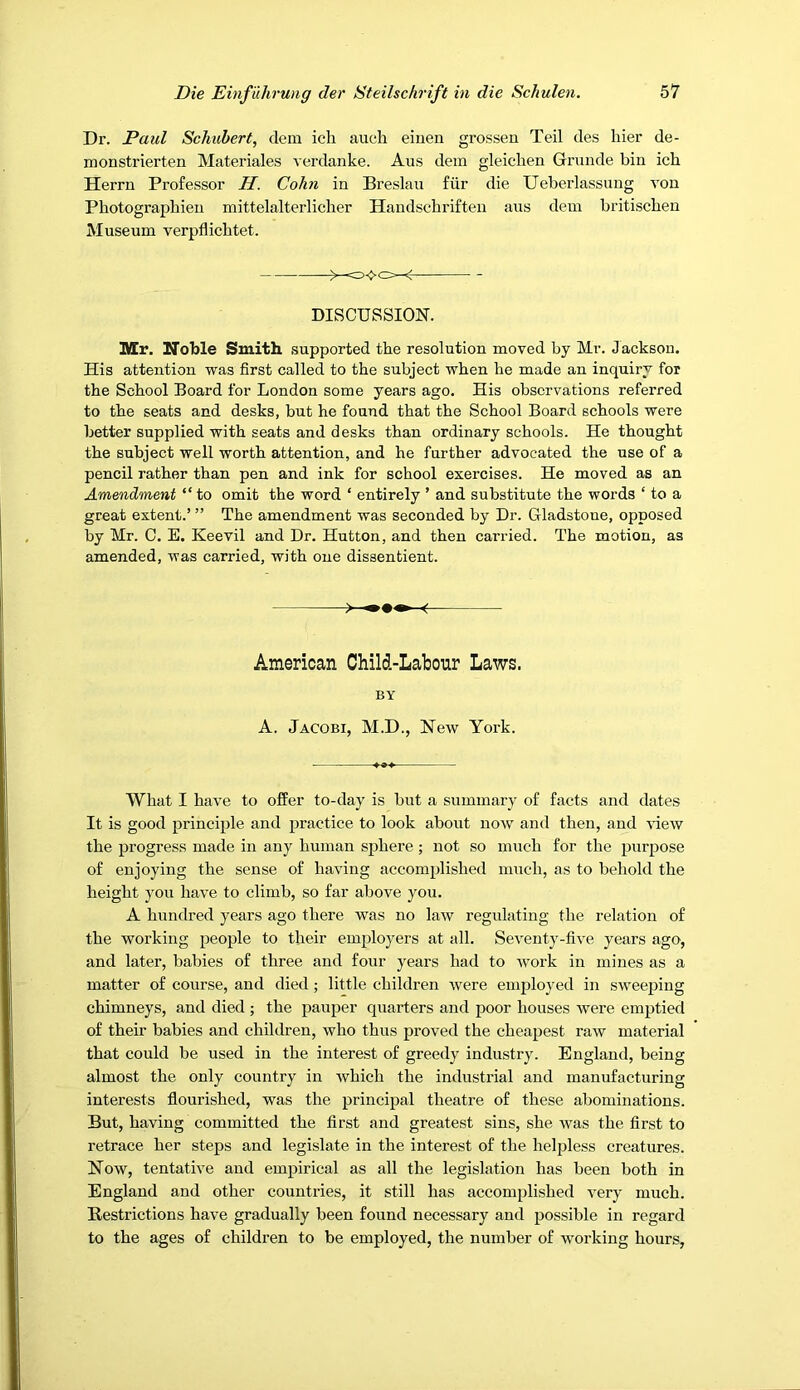 Dr. Paul Schubert, dem ich auch eiuen grossen Teil des hier de- monstrierten Materiales verdanke. Aus dem gleichen Grunde bin ich Herrn Professor H. Cohn in Breslau fiir die Ueberlassung von Photographien mittelalterlicher Handschrifteu aus dem britischen Museum verpflicbtet. DISCUSSION. Mr. Noble Smith supported the resolution moved by Mr. Jackson. His attention was first called to the subject when he made an inquiry for the School Board for London some years ago. His observations referred to the seats and desks, but he found that the School Board schools were better supplied with seats and desks than ordinary schools. He thought the subject well worth attention, and he further advocated the use of a pencil rather than pen and ink for school exercises. He moved as an Amendment “to omit the word ‘ entirely ’ and substitute the words ‘ to a great extent.’ ’’ The amendment was seconded by Dr. Gladstone, opposed by Mr. C. E. Keevil and Dr. Hutton, and then carried. The motion, as amended, was carried, with one dissentient. American Child-Labour Laws. BY A. Jacobi, M.D., New York. What I have to offer to-day is but a summary of facts and dates It is good principle and practice to look about now and then, and %dew the progress made in any human sphere; not so much for the purpose of enjoying the sense of having accomplished much, as to behold the height you have to climb, so far above you. A hundred years ago there was no law regulating the relation of the working people to their employers at all. Seventy-five years ago, and later, babies of three and four years had to work in mines as a matter of course, and died; little children were employed in sweeping chimneys, and died ; the pauper quarters and poor houses were emptied of their babies and children, who thus proved the cheapest raw material that could be used in the interest of greedy industry. England, being almost the only country in which the industrial and manufacturing interests flourished, was the principal theatre of these abominations. But, having committed the flrst and greatest sins, she was the first to retrace her steps and legislate in the interest of the helpless creatures. Now, tentative and empirical as all the legislation has been both in England and other countries, it still has accomplished very much. Restrictions have gradually been found necessary and possible in regard to the ages of children to be employed, the number of working hours,