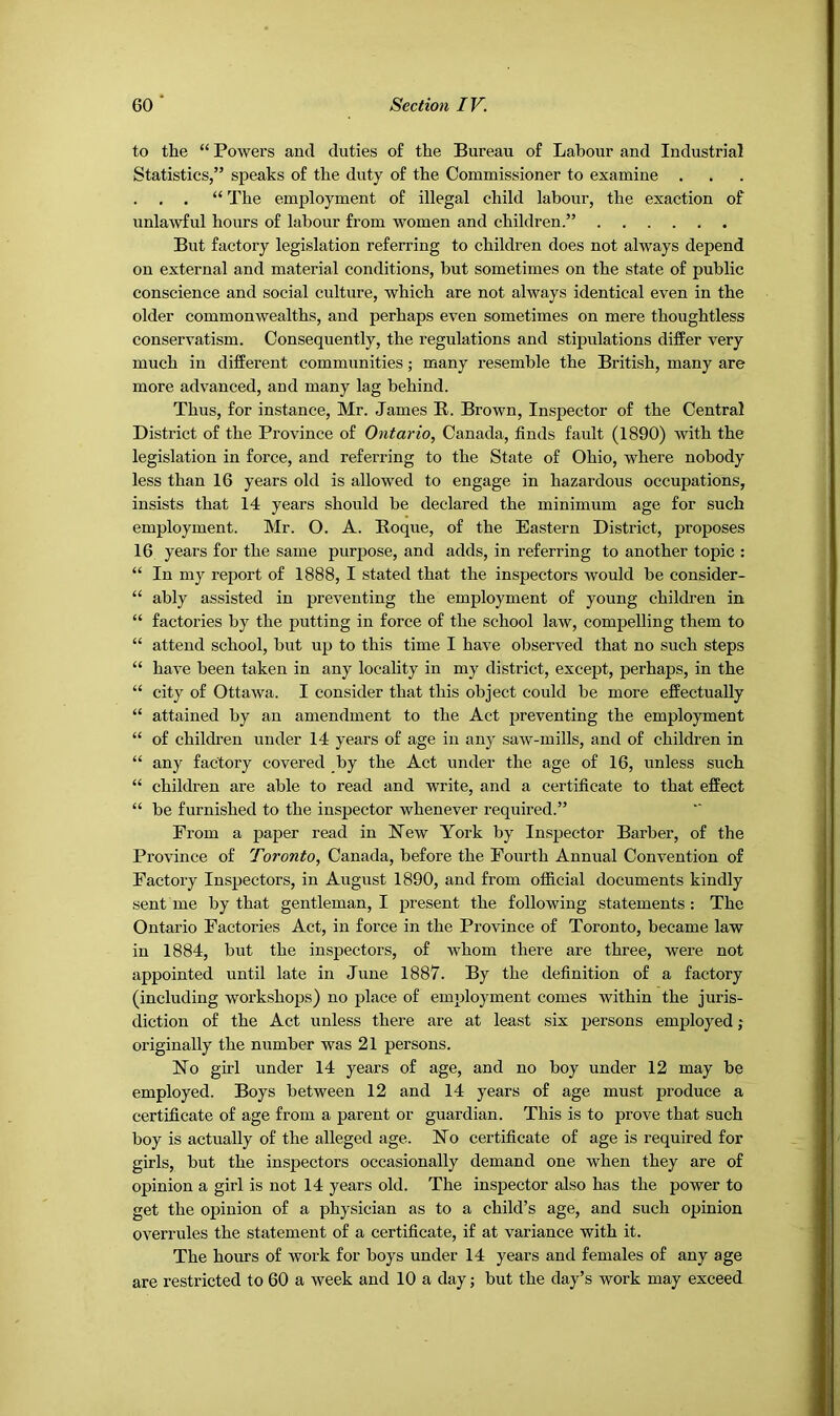 to the “ Powers and duties of the Bureau of Labour and Industrial Statistics,” speaks of the duty of the Commissioner to examine . . . “ The employment of illegal child labour, the exaction of unlawful hours of labour from women and children.” But factory legislation referring to children does not always depend on external and material conditions, but sometimes on the state of public conscience and social culture, which are not always identical even in the older commonwealths, and perhaps even sometimes on mere thoughtless conservatism. Consequently, the regulations and stipulations differ very much in different communities; many resemble the British, many are more advanced, and many lag behind. Thus, for instance, Mr. James R. Brown, Inspector of the Central District of the Province of Ontario, Canada, finds fault (1890) with the legislation in force, and referring to the State of Ohio, where nobody less than 16 years old is allowed to engage in hazardous occupations, insists that 14 years should be declared the minimum age for such employment. Mr. O. A. Roque, of the Eastern District, proposes 16 years for the same purpose, and adds, in referring to another topic : “ In my report of 1888, I stated that the inspectors would be consider- “ ably assisted in preventing the employment of young children in “ factories by the putting in force of the school law, compelling them to “ attend school, but up to this time I have observed that no such steps “ have been taken in any locality in my district, except, perhaps, in the “ city of Ottawa. I consider that this object could be more effectually “ attained by an amendment to the Act preventing the employment “ of children under 14 years of age in any saw-mills, and of children in “ any factory covered by the Act under the age of 16, unless such “ children are able to read and write, and a certificate to that effect “ be furnished to the inspector whenever required.” From a paper read in New York by Inspector Barber, of the Province of Toronto, Canada, before the Foiu’th Annual Convention of Factory Inspectors, in August 1890, and from official documents kindly sent me by that gentleman, I present the following statements : The Ontario Factories Act, in force in the Province of Toronto, became law in 1884, but the inspectors, of whom there are three, were not appointed until late in June 1887. By the definition of a factory (including workshops) no place of employment comes within the juris- diction of the Act unless there are at least six persons employed ,* originally the number was 21 persons. No girl under 14 years of age, and no boy under 12 may be employed. Boys between 12 and 14 years of age must produce a certificate of age from a parent or guardian. This is to prove that such boy is actually of the alleged age. No certificate of age is required for girls, but the inspectors occasionally demand one when they are of opinion a girl is not 14 years old. The inspector also has the power to get the opinion of a physician as to a child’s age, and such opinion overrules the statement of a certificate, if at variance with it. The hours of work for boys under 14 years and females of any age are restricted to 60 a week and 10 a day; but the day’s work may exceed