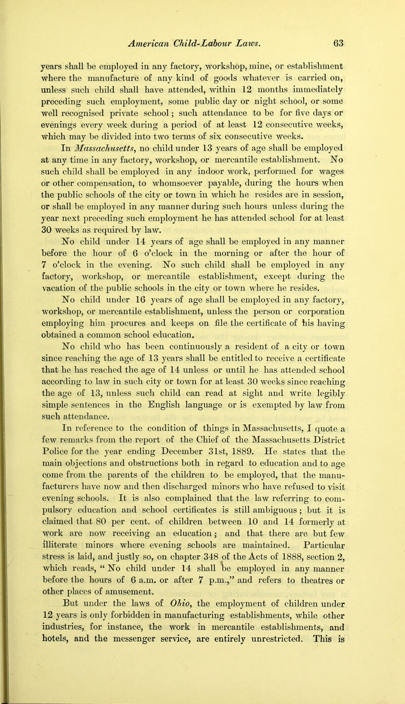 years shall be employed ia any factory, workshop, mine, or establishment where the manufacture of any kind of goods whatever is carried on, unless such child shall have attended, within 12 months immediately preceding such employment, some public day or night school, or some well recognised private school; such attendance to be for five days or evenings every week during a period of at least 12 consecutive weeks, which may be divided into two terms of six consecutive weeks. In Massachusetts, no child under 13 years of age shall be employed at any time in any factory, workshop, or mercantile establishment. No such child shall be employed in any indoor work, performed for wages or other compensation, to whomsoever payable, during the hours when the public schools of the city or town in which he resides are in session, or shall be employed in any manner during such hours unless during the year next preceding such employment he has attended school for at least 30 weeks as required by law. No child under 14 years of age shall be employed in any manner before the hour of 6 o’clock in the morning or after the hour of 7 o’clock in the evening. No such child shall be employed in any factory, workshop, or mercantile establishment, except during the vacation of the public schools in the city or town where he resides. No child under 16 years of age shall be employed in any factory, workshop, or mercantile establishment, unless the person or corporation employing him procures and keeps on file the certificate of his having obtained a common school education. No child Avho has been continuously a resident of a city or town since reaching the age of 13 years shall be entitled to receive a certificate that he has reached the age of 14 unless or until he has attended school according to law in such city or town for at least 30 weeks since reaching the age of 13, unless sucli child can read at sight and write legibly simple sentences in the English language or is exempted by law from such attendance. In reference to the condition of things in Massachusetts, I quote a few remarks from the report of the Chief of the Massachusetts District Police for the year ending December 31st, 1889. He states that the main objections and obstructions both in regard to education and to age come from the parents of the children to be employed, that the manu- facturers have now and then discharged minors who have refused to visit evening schools. It is also complained that the law referring to com- pulsory education and school certificates is still ambiguous; but it is claimed that 80 per cent, of children between 10 and 14 formerly at work are now receiving an education; and that there are but few illiterate minors where evening schools are maintained. Particular stress is laid, and justly so, on chapter 348 of the Acts of 1888, section 2, which reads, “ No child under 14 shall \>e employed in any manner before the hours of 6 a.m. or after 7 p.m.,” and refers to theatres or other places of amusement. But under the laws of Ohio, the employment of children under 12 years is only forbidden in manufacturing establishments, while other industries, for instance, the work in mercantile establishments, and hotels, and the messenger service, are entirely unrestricted. This is