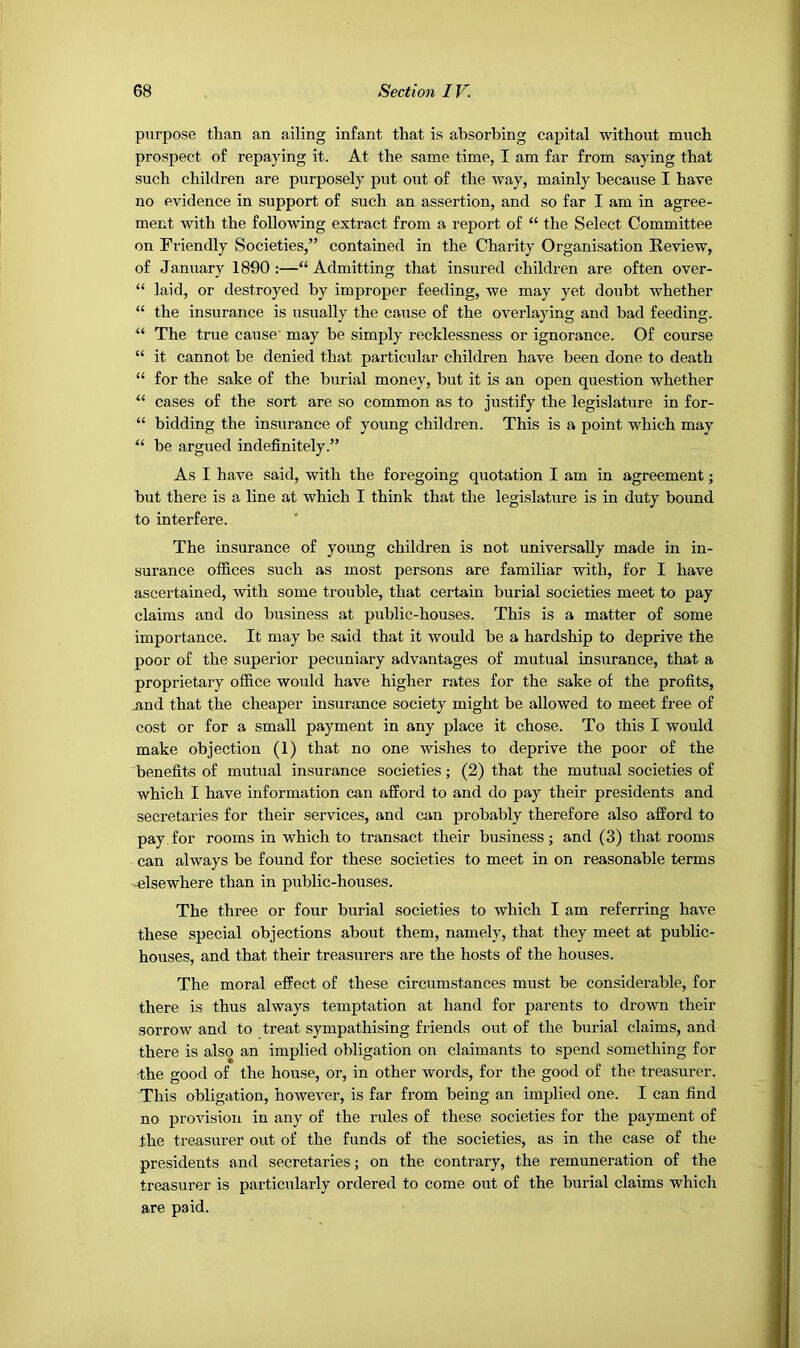 purpose than an ailing infant that is absorbing capital ■without much prospect of repaying it. At the same time, I am far from saying that such children are purposely put out of the way, mainly because I have no evidence in support of such an assertion, and so far I am in agree- ment with the following extract from a report of “ the Select Committee on Friendly Societies,” contained in the Charity Organisation Review, of January 1890:—“Admitting that insured children are often over- “ laid, or destroyed by improper feeding, we may yet doubt whether “ the insurance is usually the cause of the overlaying and bad feeding. “ The true cause may be simply recklessness or ignorance. Of course “ it cannot be denied that particular children have been done to death “ for the sake of the burial money, but it is an open question whether “ cases of the sort are so common as to justify the legislature in for- “ bidding the insurance of young children. This is a point which may “ be argued indefinitely.” As I have said, with the foregoing quotation I am in agreement; but there is a line at which I think that the legislature is in duty bound to interfere. The insurance of young children is not universally made in in- surance offices such as most persons are familiar ■with, for I have ascertained, with some trouble, that certain burial societies meet to pay claims and do business at public-houses. This is a matter of some importance. It may be said that it would be a hardship to deprive the poor of the superior pecuniary advantages of mutual insurance, that a proprietary office would have higher rates for the sake of the profits, and that the cheaper insurance society might be allowed to meet free of cost or for a small payment in any place it chose. To this I would make objection (1) that no one wishes to deprive the poor of the benefits of mutual insurance societies; (2) that the mutual societies of which I have information can afford to and do pay their presidents and secretaries for their services, and can probably therefore also afford to pay for rooms in which to transact their business; and (3) that rooms can always be found for these societies to meet in on reasonable terms -elsewhere than in public-houses. The three or four burial societies to which I am referring have these special objections about them, namely, that they meet at public- houses, and that their treasurers are the hosts of the houses. The moral effect of these circumstances must be considerable, for there is thus always temptation at hand for parents to drown their sorrow and to treat sympathising friends out of the burial claims, and there is also an implied obligation on claimants to spend something for the good of the house, or, in other words, for the good of the treasurer. This obligation, however, is far from being an implied one. I can find no provision in any of the rules of these societies for the payment of the treasurer out of the funds of the societies, as in the case of the presidents and secretaries; on the contrary, the remuneration of the treasurer is particularly ordered to come out of the burial claims which are paid.