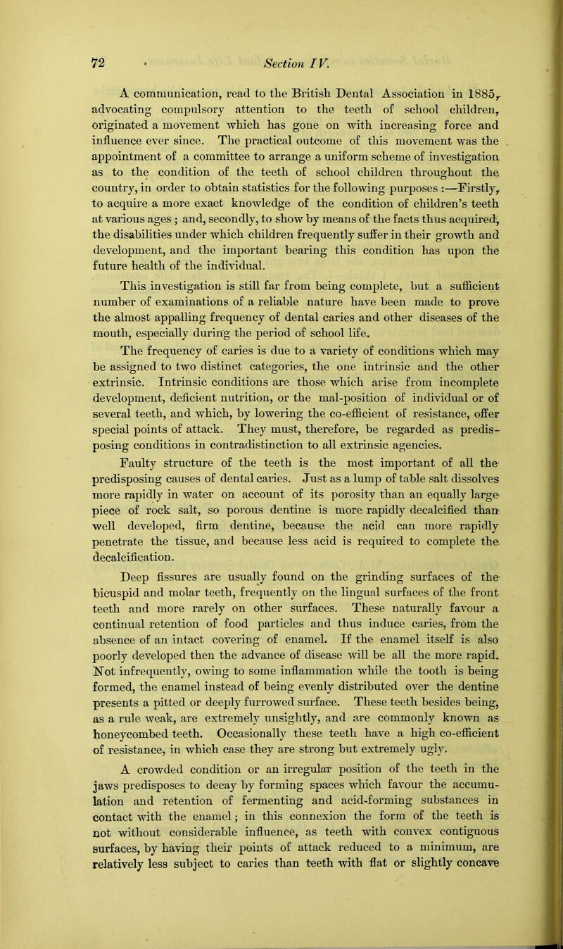 A communication, read to the British Dental Association in 1885^ advocating compulsory attention to the teeth of school children, originated a movement which has gone on with increasing force and influence ever since. The practical outcome of this movement was the appointment of a committee to arrange a uniform scheme of investigation as to the condition of the teeth of school children throughout the country, in order to obtain statistics for the following purposes :—Firstly, to acquire a more exact knowledge of the condition of children’s teeth at various ages ; and, secondly, to show by means of the facts thus acquired, the disabilities under which children frequently suffer in their growth and development, and the important bearing this condition has upon the future health of the individual. This investigation is still far from being complete, but a sufficient number of examinations of a reliable nature have been made to prove the almost appalling frequency of dental caries and other diseases of the mouth, especially during the period of school life. The frequency of caries is due to a variety of conditions which may be assigned to two distinct categories, the one intrinsic and the other extrinsic. Intrinsic conditions are those which arise from incomplete development, deficient nutrition, or the mal-position of individual or of several teeth, and which, by lowering the co-efficient of resistance, offer special points of attack. They must, therefore, be regarded as predis- posing conditions in contradistinction to all extrinsic agencies. Faulty structure of the teeth is the most important of all the predisposing causes of dental caries. Just as a lump of table salt dissolves more rapidly in water on account of its porosity than an equally large- piece of rock salt, so porous dentine is more rapidly decalcified tharr well developed, firm dentine, because the acid can more rapidly penetrate the tissue, and because less acid is required to complete the. decalcification. Deep fissures are usually found on the grinding surfaces of the bicuspid and molar teeth, frequently on the lingual surfaces of the front teeth and more rarely on other surfaces. These naturally favour a continual retention of food particles and thus induce caries, from the absence of an intact covering of enamel. If the enamel itself is also poorly developed then the advance of disease will be all the more rapid. jtSTot infrequently, owing to some inflammation while the tooth is being formed, the enamel instead of being evenly distributed over the dentine presents a pitted or deeply furrowed surface. These teeth besides being, as a rule weak, are extremely unsightly, and are commonly known as honeycombed teeth. Occasionally these teeth have a high co-efficient of resistance, in which case they are strong but extremely ugly. A crowded condition or an irregular position of the teeth in the jaws predisposes to decay by forming spaces which favour the accumu- lation and retention of fermenting and acid-forming substances in contact with the enamel; in this connexion the form of the teeth is not without considerable influence, as teeth with convex contiguous surfaces, by having their points of attack reduced to a minimum, are relatively less subject to caries than teeth with flat or slightly concave