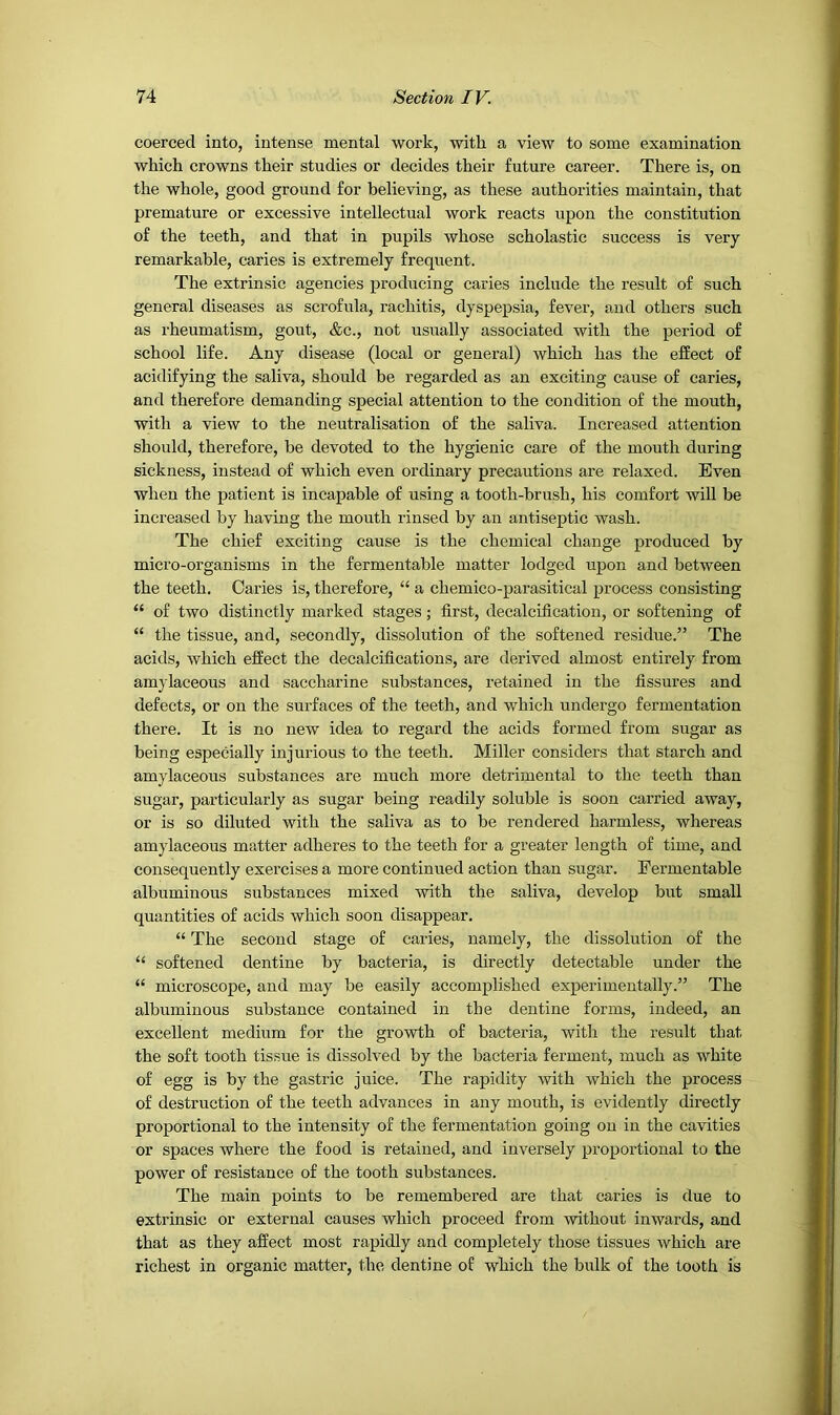 coerced into, intense mental work, with a view to some examination which crowns their studies or decides their future career. There is, on the whole, good ground for believing, as these authorities maintain, that premature or excessive intellectual work reacts upon the constitution of the teeth, and that in pupils whose scholastic success is very remarkable, caries is extremely frequent. The extrinsic agencies producing caries include the result of such general diseases as scrofula, rachitis, dyspepsia, fever, and others such as rheumatism, gout, &c., not usually associated with the period of school life. Any disease (local or general) which has the effect of acidifying the saliva, should be regarded as an exciting cause of caries, and therefore demanding special attention to the condition of the mouth, with a view to the neutralisation of the saliva. Increased attention should, therefore, be devoted to the hygienic care of the mouth during sickness, instead of which even ordinary precautions are relaxed. Even when the patient is incapable of using a tooth-brush, his comfort will be increased by having the mouth rinsed by an antiseptic wash. The chief exciting cause is the chemical change produced by micro-organisms in the fermentable matter lodged upon and between the teeth. Caries is, therefoi’e, “ a chemico-parasitical process consisting “ of two distinctly marked stages; first, decalcification, or softening of “ the tissue, and, secondly, dissolution of the softened residue.” The acids, which effect the decalcifications, are derived almost entirely from amylaceous and saccharine substances, retained in the fissures and defects, or on the surfaces of the teeth, and which undergo fermentation there. It is no new idea to regard the acids formed from sugar as being especially injurious to the teeth. Miller considers that starch and amylaceous substances are much more detrimental to the teeth than sugar, particularly as sugar being readily soluble is soon carried away, or is so diluted with the saliva as to be rendered harmless, whereas amylaceous matter adheres to the teeth for a greater length of time, and consequently exercises a more continued action than sugar. Fermentable albuminous substances mixed with the saliva, develop but small quantities of acids which soon disappear. “ The second stage of caries, namely, the dissolution of the “ softened dentine by bacteria, is directly detectable under the “ microscope, and may be easily accomplished experimentally.” The albuminous substance contained in the dentine forms, indeed, an excellent medium for the growth of bacteria, with the result that the soft tooth tissue is dissolved by the bacteria ferment, much as white of egg is by the gastric juice. The rapidity with which the process of destruction of the teeth advances in any mouth, is evidently directly proportional to the intensity of the fermentation going on in the cavities or spaces where the food is retained, and inversely proportional to the power of resistance of the tooth substances. The main points to be remembered are that caries is due to extrinsic or external causes which proceed from without inwards, and that as they affect most rapidly and completely those tissues which are richest in organic matter, the dentine of which the bulk of the tooth is